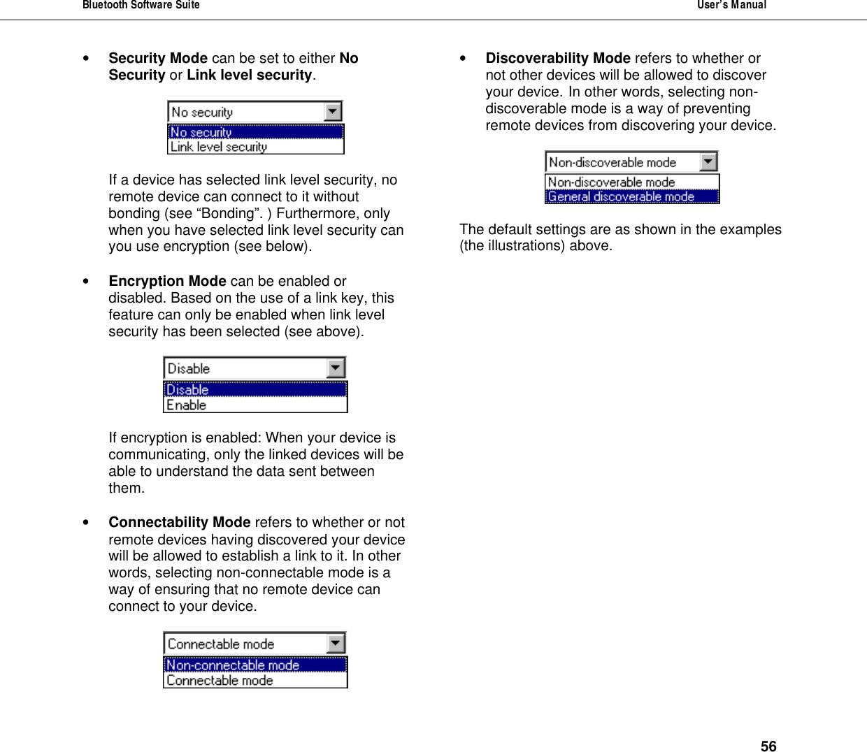 Bluetooth Software Suite  User&rsquo;s Manual      56 &bull; Security Mode can be set to either No Security or Link level security.      If a device has selected link level security, no remote device can connect to it without bonding (see &ldquo;Bonding&rdquo;. ) Furthermore, only when you have selected link level security can you use encryption (see below).  &bull; Encryption Mode can be enabled or disabled. Based on the use of a link key, this feature can only be enabled when link level security has been selected (see above).    If encryption is enabled: When your device is communicating, only the linked devices will be able to understand the data sent between them.   &bull; Connectability Mode refers to whether or not remote devices having discovered your device will be allowed to establish a link to it. In other words, selecting non-connectable mode is a way of ensuring that no remote device can connect to your device.   &bull; Discoverability Mode refers to whether or not other devices will be allowed to discover your device.  In other words, selecting non-discoverable mode is a way of preventing remote devices from discovering your device.    The default settings are as shown in the examples (the illustrations) above. 