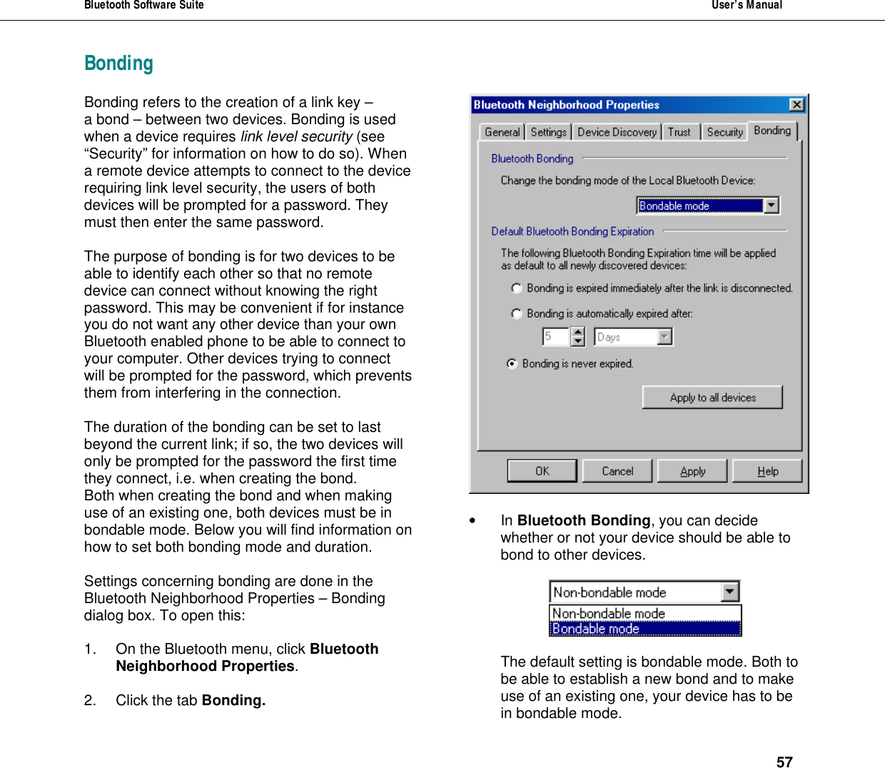 Bluetooth Software Suite  User&rsquo;s Manual      57 BondingBonding refers to the creation of a link key &ndash;  a bond &ndash; between two devices. Bonding is used when a device requires link level security (see &ldquo;Security&rdquo; for information on how to do so). When a remote device attempts to connect to the device requiring link level security, the users of both devices will be prompted for a password. They must then enter the same password.   The purpose of bonding is for two devices to be able to identify each other so that no remote device can connect without knowing the right password. This may be convenient if for instance you do not want any other device than your own Bluetooth enabled phone to be able to connect to your computer. Other devices trying to connect will be prompted for the password, which prevents them from interfering in the connection.  The duration of the bonding can be set to last beyond the current link; if so, the two devices will only be prompted for the password the first time they connect, i.e. when creating the bond.  Both when creating the bond and when making use of an existing one, both devices must be in bondable mode. Below you will find information on how to set both bonding mode and duration.  Settings concerning bonding are done in the Bluetooth Neighborhood Properties &ndash; Bonding dialog box. To open this:  1. On the Bluetooth menu, click Bluetooth Neighborhood Properties.  2. Click the tab Bonding.   &bull; In Bluetooth Bonding, you can decide whether or not your device should be able to bond to other devices.     The default setting is bondable mode. Both to be able to establish a new bond and to make use of an existing one, your device has to be in bondable mode. 