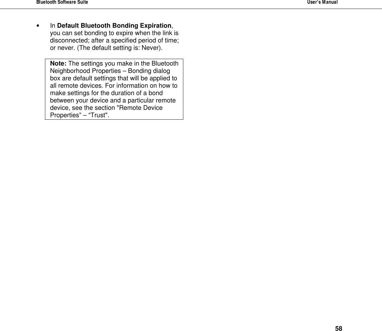 Bluetooth Software Suite  User&rsquo;s Manual      58 &bull; In Default Bluetooth Bonding Expiration, you can set bonding to expire when the link is disconnected; after a specified period of time; or never. (The default setting is: Never).  Note: The settings you make in the Bluetooth Neighborhood Properties &ndash; Bonding dialog box are default settings that will be applied to all remote devices. For information on how to make settings for the duration of a bond between your device and a particular remote device, see the section "Remote Device Properties&rdquo; &ndash; &ldquo;Trust".  