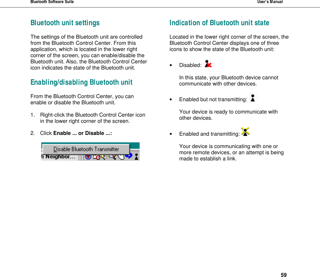 Bluetooth Software Suite  User&rsquo;s Manual      59 Bluetooth unit settings The settings of the Bluetooth unit are controlled from the Bluetooth Control Center. From this application, which is located in the lower right corner of the screen, you can enable/disable the Bluetooth unit. Also, the Bluetooth Control Center icon indicates the state of the Bluetooth unit.  Enabling/disabling Bluetooth unit From the Bluetooth Control Center, you can enable or disable the Bluetooth unit.   1. Right-click the Bluetooth Control Center icon in the lower right corner of the screen.  2. Click Enable ... or Disable ...:       Indication of Bluetooth unit state Located in the lower right corner of the screen, the Bluetooth Control Center displays one of three icons to show the state of the Bluetooth unit:   &bull; Disabled:    In this state, your Bluetooth device cannot communicate with other devices.   &bull; Enabled but not transmitting:    Your device is ready to communicate with other devices.  &bull; Enabled and transmitting:    Your device is communicating with one or more remote devices, or an attempt is being made to establish a link. 