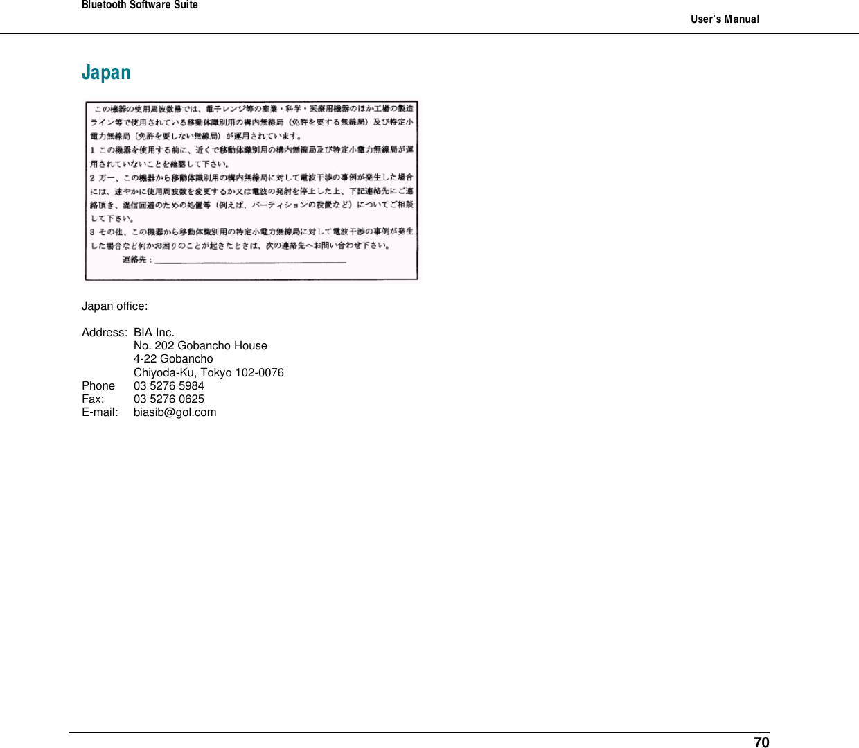 Bluetooth Software Suite   User&rsquo;s Manual      70 Japan     Japan office:  Address: BIA Inc.  No. 202 Gobancho House  4-22 Gobancho  Chiyoda-Ku, Tokyo 102-0076 Phone 03 5276 5984 Fax: 03 5276 0625 E-mail: biasib@gol.com   