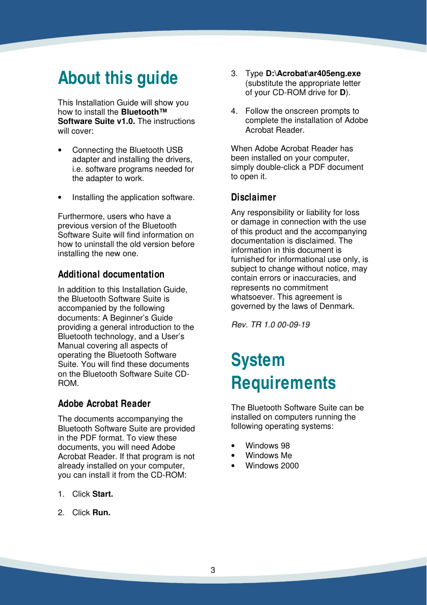    3   About this guide  This Installation Guide will show you how to install the Bluetooth&trade; Software Suite v1.0. The instructions will cover:  &bull; Connecting the Bluetooth USB  adapter and installing the drivers,  i.e. software programs needed for  the adapter to work.  &bull; Installing the application software.  Furthermore, users who have a previous version of the Bluetooth Software Suite will find information on how to uninstall the old version before installing the new one.  Additional documentation  In addition to this Installation Guide, the Bluetooth Software Suite is accompanied by the following documents: A Beginner&rsquo;s Guide providing a general introduction to the Bluetooth technology, and a User&rsquo;s Manual covering all aspects of operating the Bluetooth Software Suite. You will find these documents on the Bluetooth Software Suite CD-ROM.  Adobe Acrobat Reader  The documents accompanying the Bluetooth Software Suite are provided in the PDF format. To view these documents, you will need Adobe Acrobat Reader. If that program is not already installed on your computer, you can install it from the CD-ROM:  1. Click Start.  2. Click Run.   3. Type D:\Acrobat\ar405eng.exe  (substitute the appropriate letter  of your CD-ROM drive for D).  4. Follow the onscreen prompts to  complete the installation of Adobe  Acrobat Reader.  When Adobe Acrobat Reader has been installed on your computer, simply double-click a PDF document to open it.  Disclaimer  Any responsibility or liability for loss or damage in connection with the use of this product and the accompanying documentation is disclaimed. The  information in this document is furnished for informational use only, is subject to change without notice, may contain errors or inaccuracies, and represents no commitment whatsoever. This agreement is governed by the laws of Denmark.  Rev. TR 1.0 00-09-19   System Requirements  The Bluetooth Software Suite can be installed on computers running the following operating systems:  &bull; Windows 98 &bull; Windows Me &bull; Windows 2000  