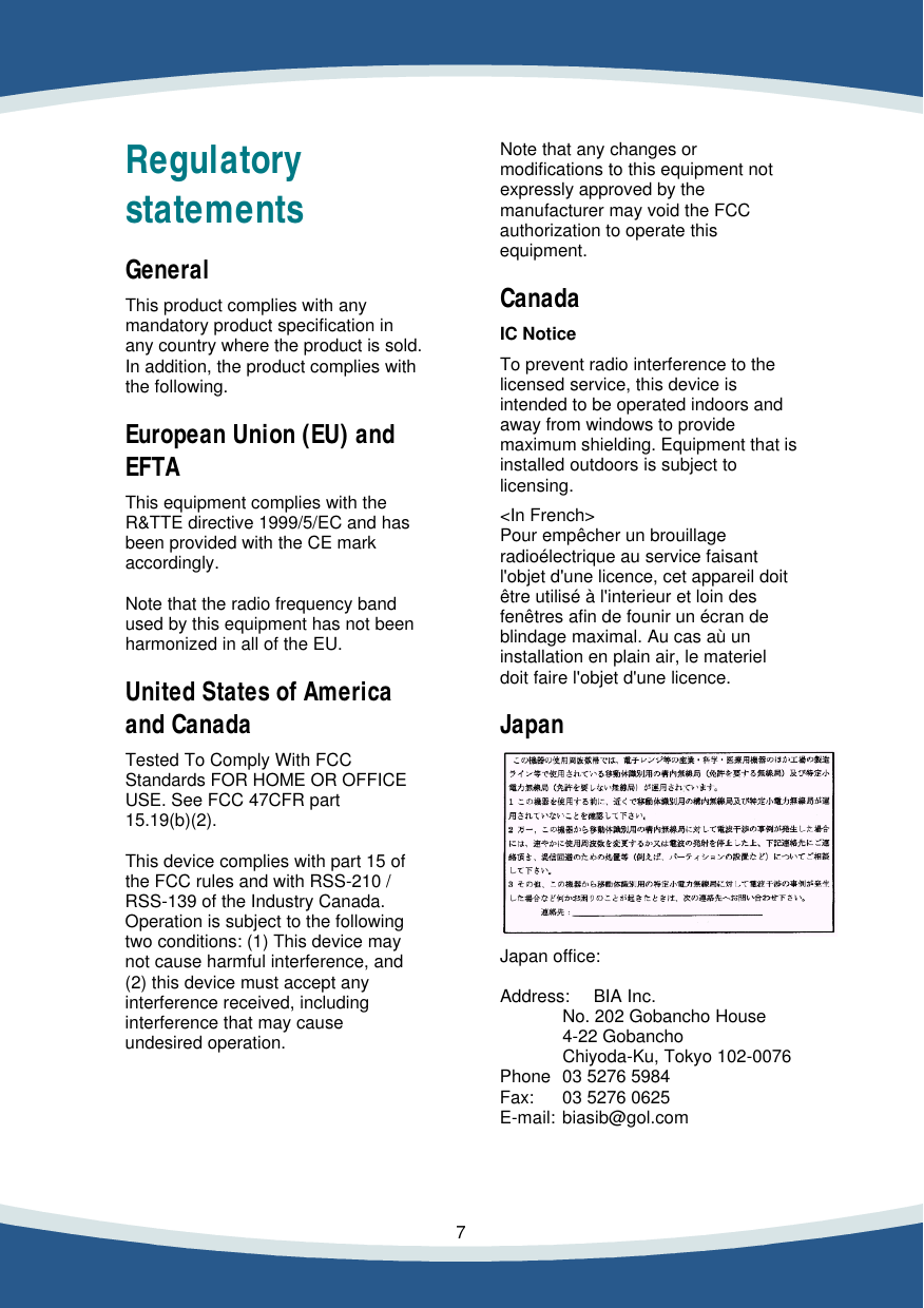    7   Regulatory statements  General  This product complies with any mandatory product specification in any country where the product is sold. In addition, the product complies with the following.  European Union (EU) and EFTA  This equipment complies with the R&amp;TTE directive 1999/5/EC and has been provided with the CE mark accordingly.  Note that the radio frequency band used by this equipment has not been harmonized in all of the EU.  United States of America and Canada  Tested To Comply With FCC Standards FOR HOME OR OFFICE USE. See FCC 47CFR part 15.19(b)(2).  This device complies with part 15 of the FCC rules and with RSS-210 / RSS-139 of the Industry Canada. Operation is subject to the following two conditions: (1) This device may not cause harmful interference, and (2) this device must accept any interference received, including interference that may cause undesired operation.       Note that any changes or modifications to this equipment not expressly approved by the manufacturer may void the FCC authorization to operate this equipment.  Canada  IC Notice  To prevent radio interference to the licensed service, this device is intended to be operated indoors and away from windows to provide maximum shielding. Equipment that is installed outdoors is subject to licensing.  <In French> Pour emp&ecirc;cher un brouillage radio&eacute;lectrique au service faisant l'objet d'une licence, cet appareil doit &ecirc;tre utilis&eacute; &agrave; l'interieur et loin des fen&ecirc;tres afin de founir un &eacute;cran de blindage maximal. Au cas a&ugrave; un installation en plain air, le materiel doit faire l'objet d'une licence.  Japan    Japan office:  Address: BIA Inc.  No. 202 Gobancho House  4-22 Gobancho  Chiyoda-Ku, Tokyo 102-0076 Phone 03 5276 5984 Fax: 03 5276 0625 E-mail: biasib@gol.com     