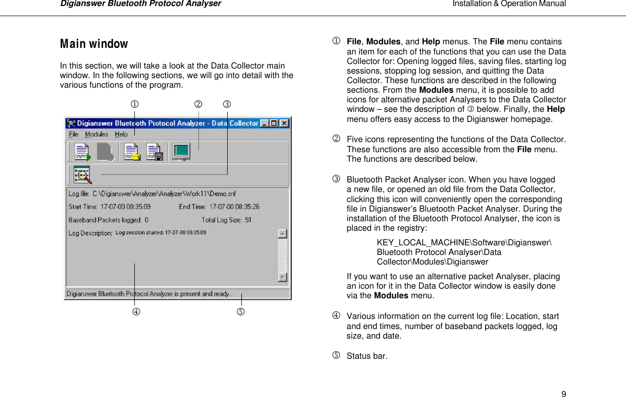 Digianswer Bluetooth Protocol Analyser                                                                                                            Installation &amp; Operation Manual    9Main window  In this section, we will take a look at the Data Collector main window. In the following sections, we will go into detail with the various functions of the program.                j            k         l               m              n      j  File, Modules, and Help menus. The File menu contains  an item for each of the functions that you can use the Data Collector for: Opening logged files, saving files, starting log sessions, stopping log session, and quitting the Data Collector. These functions are described in the following sections. From the Modules menu, it is possible to add icons for alternative packet Analysers to the Data Collector window &ndash; see the description of l below. Finally, the Help menu offers easy access to the Digianswer homepage.  k Five icons representing the functions of the Data Collector.   These functions are also accessible from the File menu.   The functions are described below.  l Bluetooth Packet Analyser icon. When you have logged  a new file, or opened an old file from the Data Collector, clicking this icon will conveniently open the corresponding file in Digianswer&rsquo;s Bluetooth Packet Analyser. During the installation of the Bluetooth Protocol Analyser, the icon is placed in the registry:    KEY_LOCAL_MACHINE\Software\Digianswer\ Bluetooth Protocol Analyser\Data Collector\Modules\Digianswer  If you want to use an alternative packet Analyser, placing an icon for it in the Data Collector window is easily done via the Modules menu.  m  Various information on the current log file: Location, start and end times, number of baseband packets logged, log size, and date.  n Status bar. 