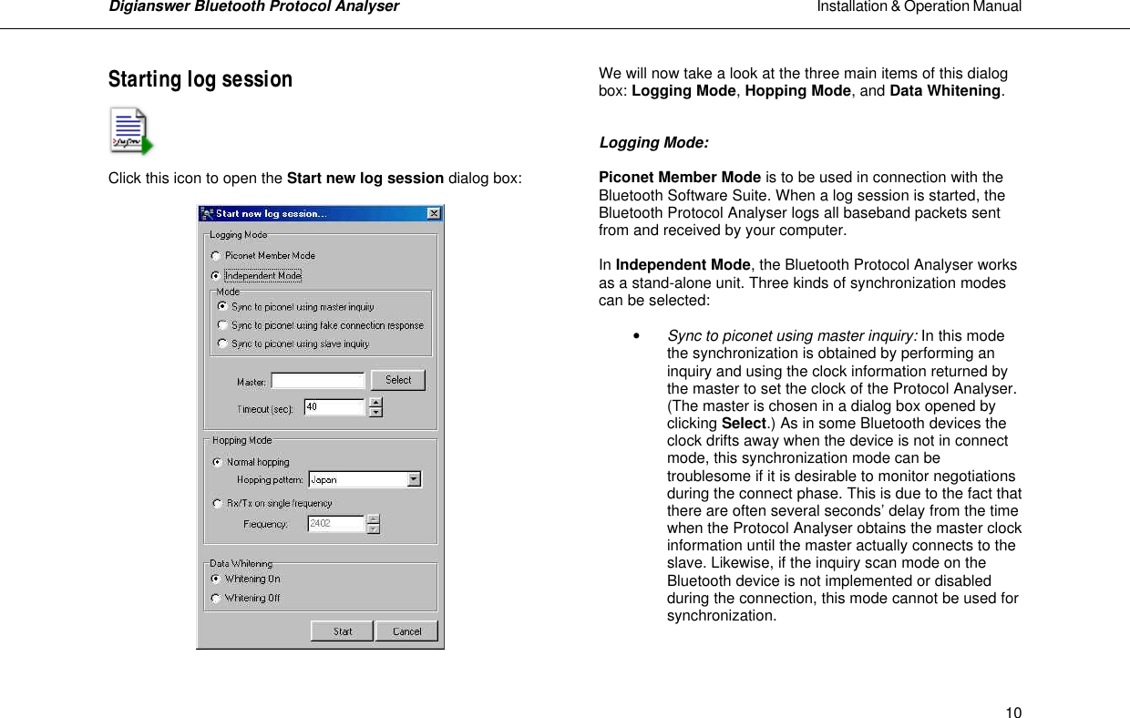 Digianswer Bluetooth Protocol Analyser                                                                                                            Installation &amp; Operation Manual    10Starting log session     Click this icon to open the Start new log session dialog box:     We will now take a look at the three main items of this dialog box: Logging Mode, Hopping Mode, and Data Whitening.   Logging Mode:  Piconet Member Mode is to be used in connection with the Bluetooth Software Suite. When a log session is started, the Bluetooth Protocol Analyser logs all baseband packets sent from and received by your computer.  In Independent Mode, the Bluetooth Protocol Analyser works as a stand-alone unit. Three kinds of synchronization modes can be selected:  &bull; Sync to piconet using master inquiry: In this mode the synchronization is obtained by performing an inquiry and using the clock information returned by the master to set the clock of the Protocol Analyser. (The master is chosen in a dialog box opened by clicking Select.) As in some Bluetooth devices the clock drifts away when the device is not in connect mode, this synchronization mode can be troublesome if it is desirable to monitor negotiations during the connect phase. This is due to the fact that there are often several seconds&rsquo; delay from the time when the Protocol Analyser obtains the master clock information until the master actually connects to the slave. Likewise, if the inquiry scan mode on the Bluetooth device is not implemented or disabled during the connection, this mode cannot be used for synchronization.  