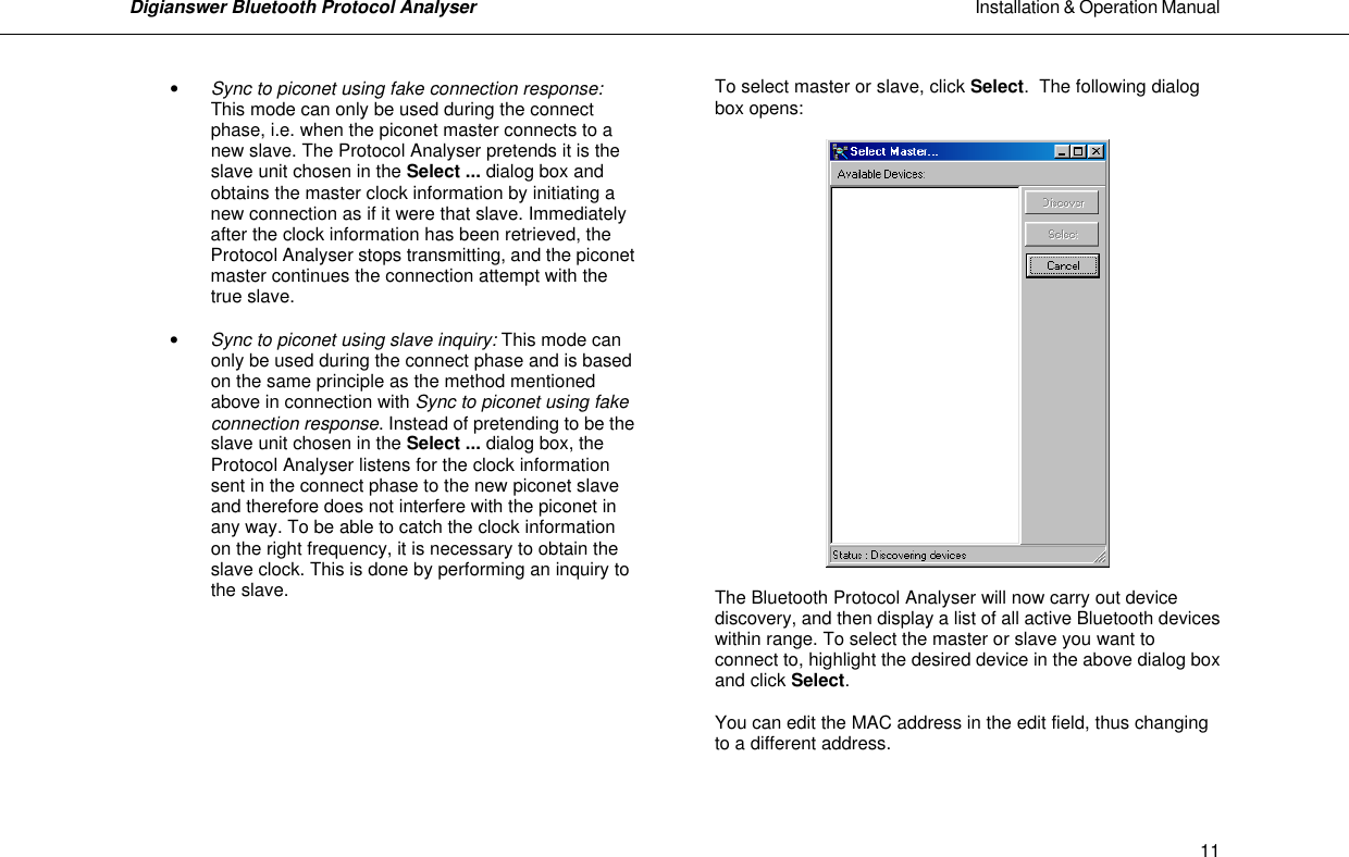 Digianswer Bluetooth Protocol Analyser                                                                                                            Installation &amp; Operation Manual    11&bull; Sync to piconet using fake connection response: This mode can only be used during the connect phase, i.e. when the piconet master connects to a new slave. The Protocol Analyser pretends it is the slave unit chosen in the Select ... dialog box and obtains the master clock information by initiating a new connection as if it were that slave. Immediately after the clock information has been retrieved, the Protocol Analyser stops transmitting, and the piconet master continues the connection attempt with the true slave.  &bull; Sync to piconet using slave inquiry: This mode can only be used during the connect phase and is based on the same principle as the method mentioned above in connection with Sync to piconet using fake connection response. Instead of pretending to be the slave unit chosen in the Select ... dialog box, the Protocol Analyser listens for the clock information sent in the connect phase to the new piconet slave and therefore does not interfere with the piconet in any way. To be able to catch the clock information on the right frequency, it is necessary to obtain the slave clock. This is done by performing an inquiry to the slave.         To select master or slave, click Select.  The following dialog box opens:    The Bluetooth Protocol Analyser will now carry out device discovery, and then display a list of all active Bluetooth devices within range. To select the master or slave you want to connect to, highlight the desired device in the above dialog box and click Select.  You can edit the MAC address in the edit field, thus changing to a different address.  