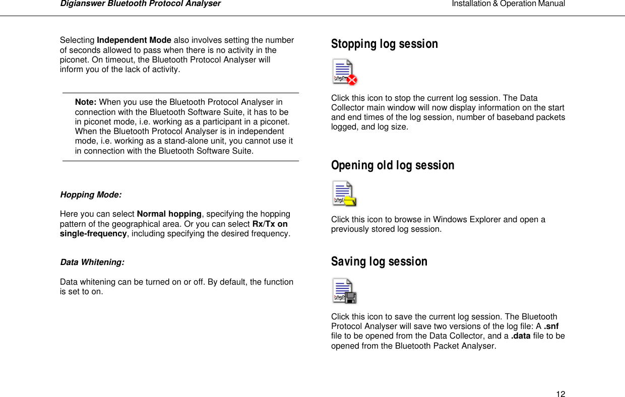 Digianswer Bluetooth Protocol Analyser                                                                                                            Installation &amp; Operation Manual    12Selecting Independent Mode also involves setting the number of seconds allowed to pass when there is no activity in the piconet. On timeout, the Bluetooth Protocol Analyser will inform you of the lack of activity.         Note: When you use the Bluetooth Protocol Analyser in  connection with the Bluetooth Software Suite, it has to be in piconet mode, i.e. working as a participant in a piconet. When the Bluetooth Protocol Analyser is in independent mode, i.e. working as a stand-alone unit, you cannot use it in connection with the Bluetooth Software Suite.    Hopping Mode:   Here you can select Normal hopping, specifying the hopping pattern of the geographical area. Or you can select Rx/Tx on single-frequency, including specifying the desired frequency.   Data Whitening:    Data whitening can be turned on or off. By default, the function is set to on.       Stopping log session     Click this icon to stop the current log session. The Data Collector main window will now display information on the start and end times of the log session, number of baseband packets logged, and log size.   Opening old log session     Click this icon to browse in Windows Explorer and open a previously stored log session.   Saving log session    Click this icon to save the current log session. The Bluetooth Protocol Analyser will save two versions of the log file: A .snf file to be opened from the Data Collector, and a .data file to be opened from the Bluetooth Packet Analyser.   