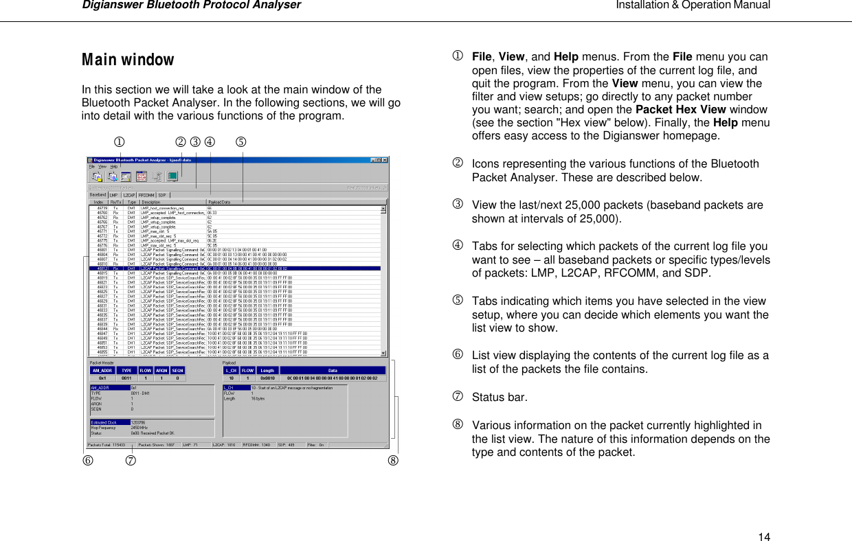 Digianswer Bluetooth Protocol Analyser                                                                                                            Installation &amp; Operation Manual    14Main window  In this section we will take a look at the main window of the Bluetooth Packet Analyser. In the following sections, we will go into detail with the various functions of the program.                j      k     l     m            n  o    p                                   q   j File, View, and Help menus. From the File menu you can  open files, view the properties of the current log file, and quit the program. From the View menu, you can view the filter and view setups; go directly to any packet number you want; search; and open the Packet Hex View window (see the section "Hex view" below). Finally, the Help menu offers easy access to the Digianswer homepage.  k Icons representing the various functions of the Bluetooth Packet Analyser. These are described below.  l View the last/next 25,000 packets (baseband packets are shown at intervals of 25,000).  m Tabs for selecting which packets of the current log file you  want to see &ndash; all baseband packets or specific types/levels of packets: LMP, L2CAP, RFCOMM, and SDP.   n Tabs indicating which items you have selected in the view  setup, where you can decide which elements you want the list view to show.  o List view displaying the contents of the current log file as a   list of the packets the file contains.  p Status bar.  q Various information on the packet currently highlighted in the list view. The nature of this information depends on the type and contents of the packet.    