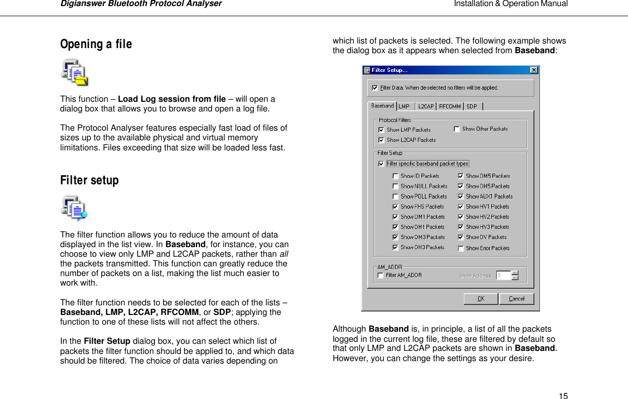Digianswer Bluetooth Protocol Analyser                                                                                                            Installation &amp; Operation Manual    15Opening a file     This function &ndash; Load Log session from file &ndash; will open a dialog box that allows you to browse and open a log file.   The Protocol Analyser features especially fast load of files of sizes up to the available physical and virtual memory limitations. Files exceeding that size will be loaded less fast.   Filter setup     The filter function allows you to reduce the amount of data displayed in the list view. In Baseband, for instance, you can choose to view only LMP and L2CAP packets, rather than all the packets transmitted. This function can greatly reduce the number of packets on a list, making the list much easier to work with.   The filter function needs to be selected for each of the lists &ndash; Baseband, LMP, L2CAP, RFCOMM, or SDP; applying the function to one of these lists will not affect the others.  In the Filter Setup dialog box, you can select which list of packets the filter function should be applied to, and which data should be filtered. The choice of data varies depending on which list of packets is selected. The following example shows the dialog box as it appears when selected from Baseband:     Although Baseband is, in principle, a list of all the packets logged in the current log file, these are filtered by default so that only LMP and L2CAP packets are shown in Baseband. However, you can change the settings as your desire.   