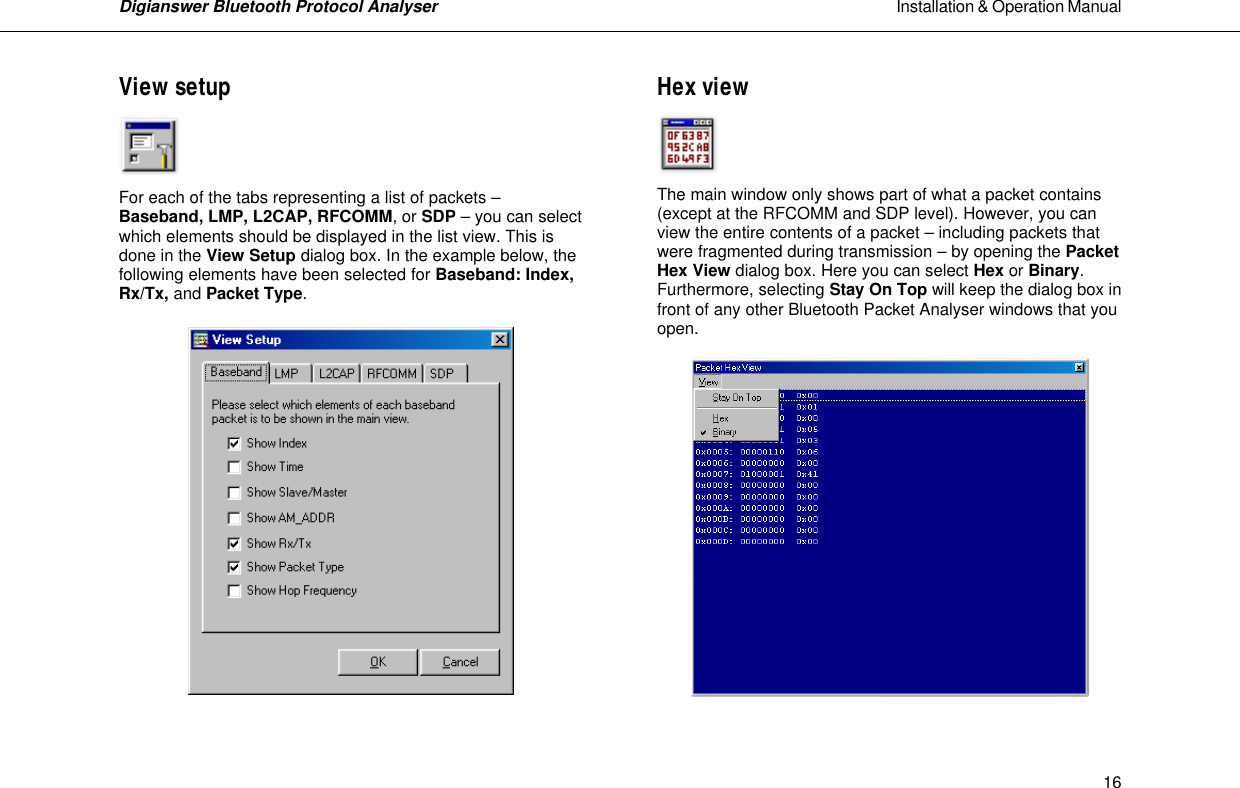 Digianswer Bluetooth Protocol Analyser                                                                                                            Installation &amp; Operation Manual    16View setup     For each of the tabs representing a list of packets &ndash; Baseband, LMP, L2CAP, RFCOMM, or SDP &ndash; you can select which elements should be displayed in the list view. This is done in the View Setup dialog box. In the example below, the following elements have been selected for Baseband: Index, Rx/Tx, and Packet Type.     Hex view     The main window only shows part of what a packet contains (except at the RFCOMM and SDP level). However, you can view the entire contents of a packet &ndash; including packets that were fragmented during transmission &ndash; by opening the Packet Hex View dialog box. Here you can select Hex or Binary. Furthermore, selecting Stay On Top will keep the dialog box in front of any other Bluetooth Packet Analyser windows that you open.    