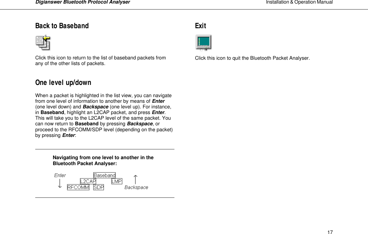 Digianswer Bluetooth Protocol Analyser                                                                                                            Installation &amp; Operation Manual    17Back to Baseband     Click this icon to return to the list of baseband packets from any of the other lists of packets.   One level up/down  When a packet is highlighted in the list view, you can navigate from one level of information to another by means of Enter (one level down) and Backspace (one level up). For instance, in Baseband, highlight an L2CAP packet, and press Enter. This will take you to the L2CAP level of the same packet. You can now return to Baseband by pressing Backspace, or proceed to the RFCOMM/SDP level (depending on the packet) by pressing Enter:      Navigating from one level to another in the Bluetooth Packet Analyser:    Exit     Click this icon to quit the Bluetooth Packet Analyser.             
