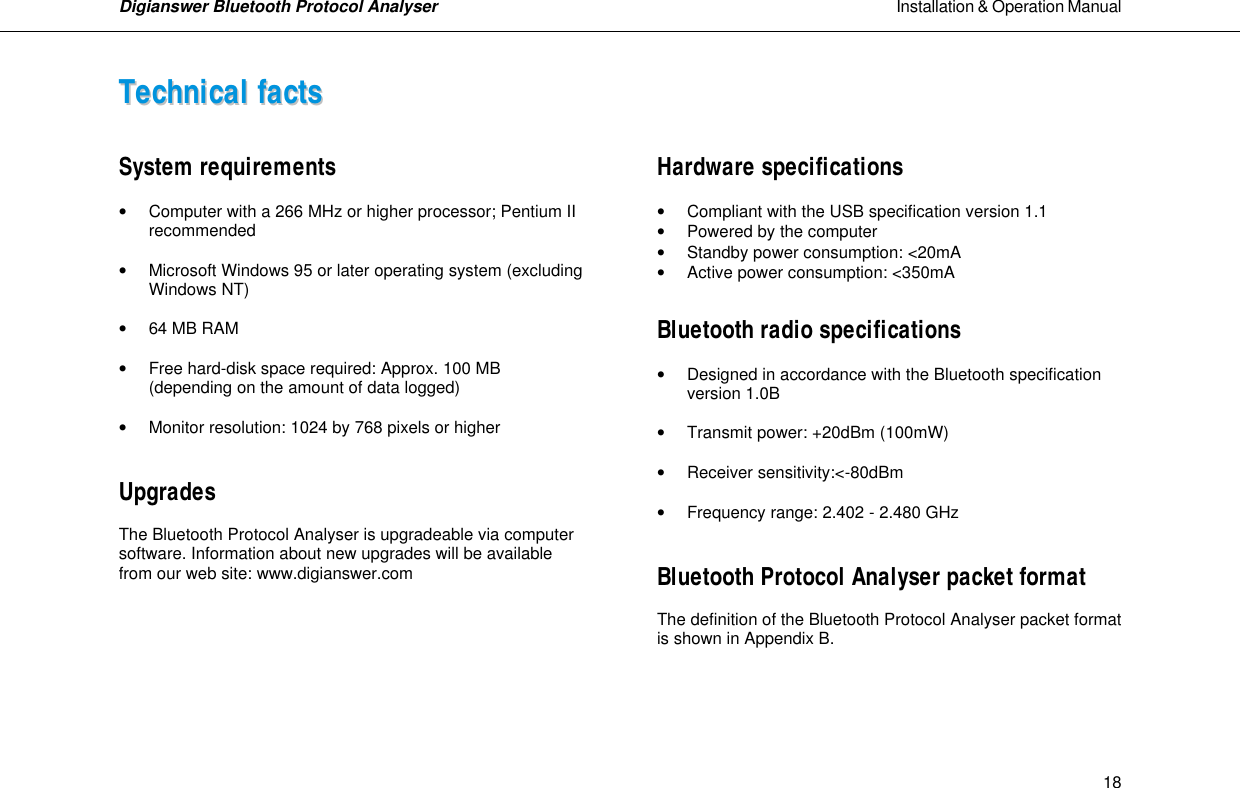 Digianswer Bluetooth Protocol Analyser                                                                                                            Installation &amp; Operation Manual    18TTeecchhnniiccaall  ffaaccttss    System requirements  &bull; Computer with a 266 MHz or higher processor; Pentium II   recommended  &bull; Microsoft Windows 95 or later operating system (excluding   Windows NT)  &bull; 64 MB RAM  &bull; Free hard-disk space required: Approx. 100 MB   (depending on the amount of data logged)  &bull; Monitor resolution: 1024 by 768 pixels or higher   Upgrades  The Bluetooth Protocol Analyser is upgradeable via computer software. Information about new upgrades will be available from our web site: www.digianswer.com         Hardware specifications  &bull; Compliant with the USB specification version 1.1 &bull; Powered by the computer &bull; Standby power consumption: <20mA &bull; Active power consumption: <350mA  Bluetooth radio specifications  &bull; Designed in accordance with the Bluetooth specification   version 1.0B  &bull; Transmit power: +20dBm (100mW)  &bull; Receiver sensitivity:<-80dBm  &bull; Frequency range: 2.402 - 2.480 GHz   Bluetooth Protocol Analyser packet format  The definition of the Bluetooth Protocol Analyser packet format is shown in Appendix B.     