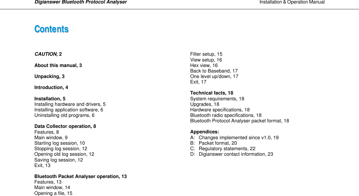 Digianswer Bluetooth Protocol Analyser                                                                                                            Installation &amp; Operation Manual    CCoonntteennttss     CAUTION, 2  About this manual, 3  Unpacking, 3  Introduction, 4  Installation, 5  Installing hardware and drivers, 5 Installing application software, 6 Uninstalling old programs, 6  Data Collector operation, 8 Features, 8 Main window, 9 Starting log session, 10 Stopping log session, 12 Opening old log session, 12 Saving log session, 12 Exit, 13  Bluetooth Packet Analyser operation, 13 Features, 13 Main window, 14 Opening a file, 15        Filter setup, 15 View setup, 16 Hex view, 16 Back to Baseband, 17 One level up/down, 17 Exit, 17  Technical facts, 18 System requirements, 18 Upgrades, 18 Hardware specifications, 18 Bluetooth radio specifications, 18 Bluetooth Protocol Analyser packet format, 18  Appendices:  A: Changes implemented since v1.0, 19 B: Packet format, 20 C: Regulatory statements, 22 D: Digianswer contact information, 23      