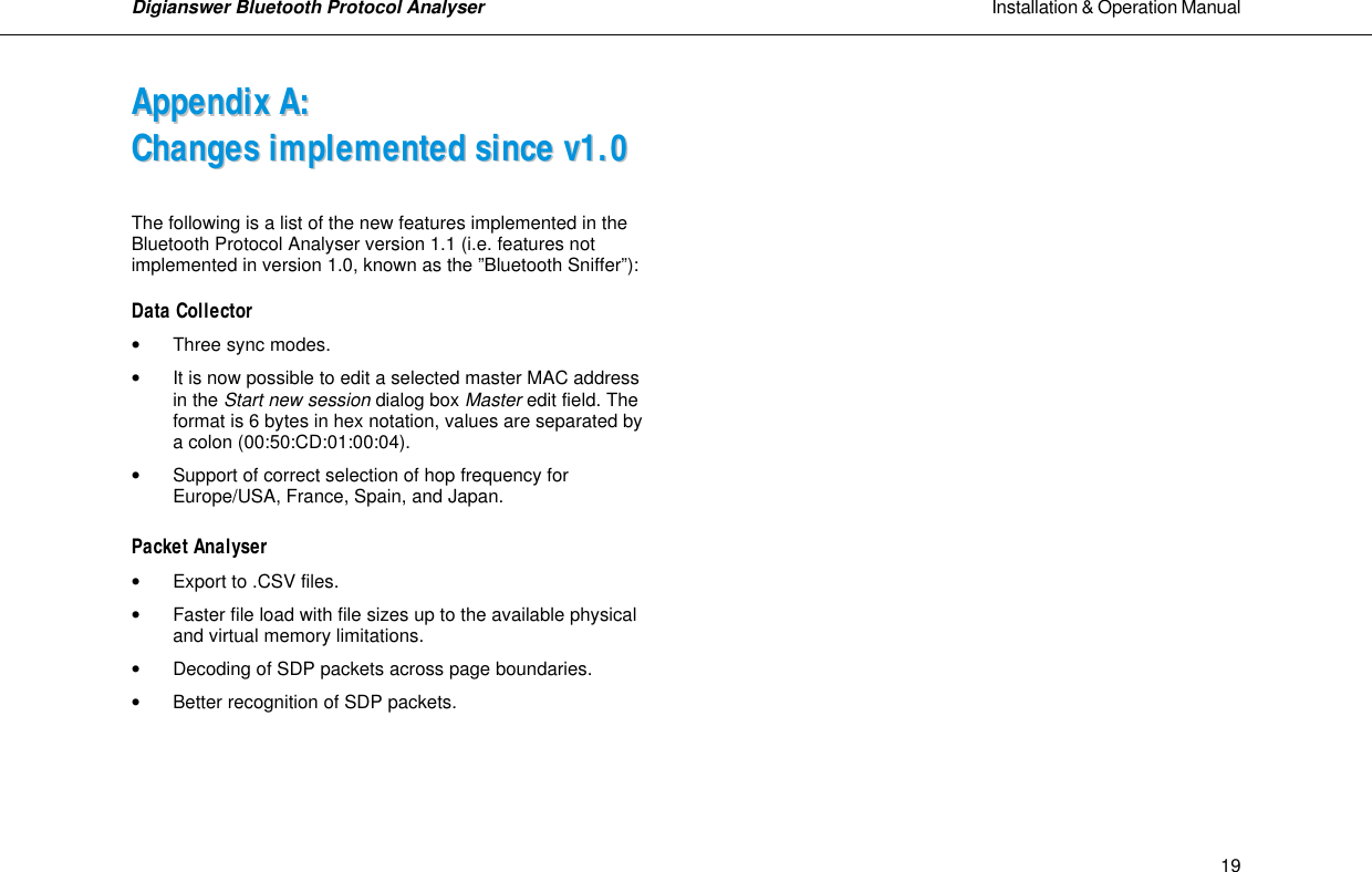 Digianswer Bluetooth Protocol Analyser                                                                                                            Installation &amp; Operation Manual    19AAppppeennddiixx  AA::  CChhaannggeess  iimmpplleemmeenntteedd  ssiinnccee  vv11..00  The following is a list of the new features implemented in the  Bluetooth Protocol Analyser version 1.1 (i.e. features not implemented in version 1.0, known as the &rdquo;Bluetooth Sniffer&rdquo;):   Data Collector  &bull; Three sync modes.   &bull;  It is now possible to edit a selected master MAC address   in the Start new session dialog box Master edit field. The format is 6 bytes in hex notation, values are separated by a colon (00:50:CD:01:00:04).  &bull;  Support of correct selection of hop frequency for Europe/USA, France, Spain, and Japan.  Packet Analyser  &bull;  Export to .CSV files.  &bull;  Faster file load with file sizes up to the available physical   and virtual memory limitations.  &bull;  Decoding of SDP packets across page boundaries.  &bull; Better recognition of SDP packets.                     
