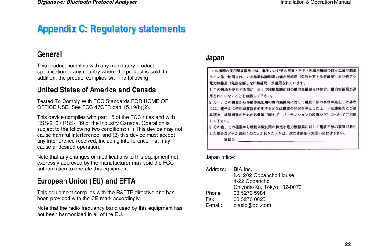 Digianswer Bluetooth Protocol Analyser                                                                                                            Installation &amp; Operation Manual    22AAppppeennddiixx  CC::  RReegguullaattoorryy  ssttaatteemmeennttss   General This product complies with any mandatory product specification in any country where the product is sold. In addition, the product complies with the following. United States of America and Canada Tested To Comply With FCC Standards FOR HOME OR OFFICE USE. See FCC 47CFR part 15.19(b)(2). This device complies with part 15 of the FCC rules and with RSS-210 / RSS-139 of the Industry Canada. Operation is subject to the following two conditions: (1) This device may not cause harmful interference, and (2) this device must accept any interference received, including interference that may cause undesired operation. Note that any changes or modifications to this equipment not expressly approved by the manufacturer may void the FCC authorization to operate this equipment. European Union (EU) and EFTA This equipment complies with the R&amp;TTE directive and has been provided with the CE mark accordingly. Note that the radio frequency band used by this equipment has not been harmonized in all of the EU.  Japan  Japan office:  Address: BIA Inc.  No. 202 Gobancho House  4-22 Gobancho  Chiyoda-Ku, Tokyo 102-0076 Phone 03 5276 5984 Fax:  03 5276 0625 E-mail: biasib@gol.com   