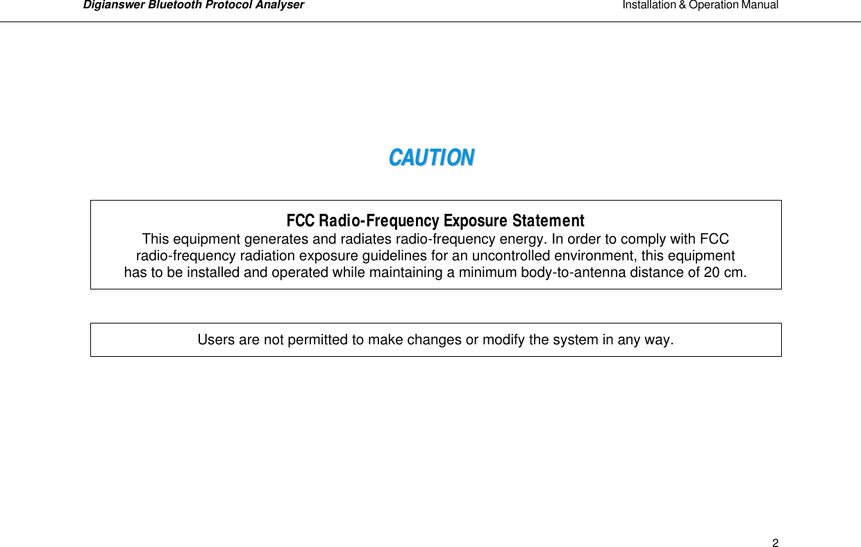Digianswer Bluetooth Protocol Analyser                                                                                                            Installation &amp; Operation Manual    2    CCAAUUTTIIOONN     FCC Radio-Frequency Exposure Statement This equipment generates and radiates radio-frequency energy. In order to comply with FCC  radio-frequency radiation exposure guidelines for an uncontrolled environment, this equipment  has to be installed and operated while maintaining a minimum body-to-antenna distance of 20 cm.      Users are not permitted to make changes or modify the system in any way.               