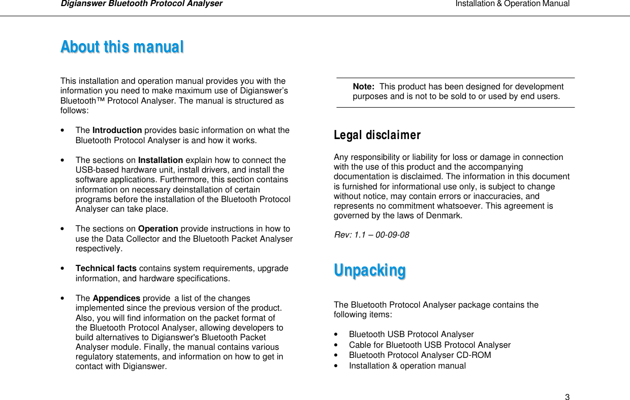 Digianswer Bluetooth Protocol Analyser                                                                                                            Installation &amp; Operation Manual    3AAbboouutt  tthhiiss  mmaannuuaall   This installation and operation manual provides you with the information you need to make maximum use of Digianswer&rsquo;s Bluetooth&trade; Protocol Analyser. The manual is structured as follows:   &bull; The Introduction provides basic information on what the Bluetooth Protocol Analyser is and how it works.  &bull; The sections on Installation explain how to connect the   USB-based hardware unit, install drivers, and install the  software applications. Furthermore, this section contains information on necessary deinstallation of certain programs before the installation of the Bluetooth Protocol Analyser can take place.   &bull; The sections on Operation provide instructions in how to   use the Data Collector and the Bluetooth Packet Analyser   respectively.   &bull; Technical facts contains system requirements, upgrade   information, and hardware specifications.  &bull; The Appendices provide a list of the changes   implemented since the previous version of the product.   Also, you will find information on the packet format of   the Bluetooth Protocol Analyser, allowing developers to   build alternatives to Digianswer's Bluetooth Packet   Analyser module. Finally, the manual contains various   regulatory statements, and information on how to get in   contact with Digianswer.         Note:  This product has been designed for development  purposes and is not to be sold to or used by end users.   Legal disclaimer  Any responsibility or liability for loss or damage in connection with the use of this product and the accompanying documentation is disclaimed. The information in this document is furnished for informational use only, is subject to change without notice, may contain errors or inaccuracies, and represents no commitment whatsoever. This agreement is governed by the laws of Denmark.  Rev: 1.1 &ndash; 00-09-08   UUnnppaacckkiinngg    The Bluetooth Protocol Analyser package contains the following items:  &bull; Bluetooth USB Protocol Analyser &bull; Cable for Bluetooth USB Protocol Analyser  &bull; Bluetooth Protocol Analyser CD-ROM  &bull; Installation &amp; operation manual 