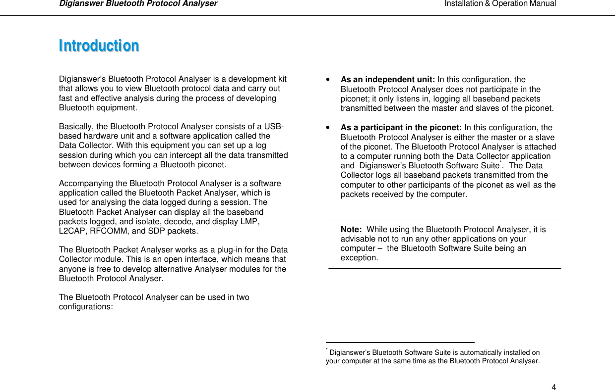 Digianswer Bluetooth Protocol Analyser                                                                                                            Installation &amp; Operation Manual    4IInnttrroodduuccttiioonn    Digianswer&rsquo;s Bluetooth Protocol Analyser is a development kit that allows you to view Bluetooth protocol data and carry out fast and effective analysis during the process of developing Bluetooth equipment.  Basically, the Bluetooth Protocol Analyser consists of a USB-based hardware unit and a software application called the Data Collector. With this equipment you can set up a log session during which you can intercept all the data transmitted between devices forming a Bluetooth piconet.  Accompanying the Bluetooth Protocol Analyser is a software application called the Bluetooth Packet Analyser, which is used for analysing the data logged during a session. The Bluetooth Packet Analyser can display all the baseband packets logged, and isolate, decode, and display LMP, L2CAP, RFCOMM, and SDP packets.  The Bluetooth Packet Analyser works as a plug-in for the Data Collector module. This is an open interface, which means that anyone is free to develop alternative Analyser modules for the Bluetooth Protocol Analyser.  The Bluetooth Protocol Analyser can be used in two configurations:         &bull;&bull; As an independent unit: In this configuration, the   Bluetooth Protocol Analyser does not participate in the   piconet; it only listens in, logging all baseband packets   transmitted between the master and slaves of the piconet.  &bull;&bull; As a participant in the piconet: In this configuration, the  Bluetooth Protocol Analyser is either the master or a slave of the piconet. The Bluetooth Protocol Analyser is attached to a computer running both the Data Collector application and  Digianswer&rsquo;s Bluetooth Software Suite*.  The Data Collector logs all baseband packets transmitted from the computer to other participants of the piconet as well as the packets received by the computer.     Note:  While using the Bluetooth Protocol Analyser, it is  advisable not to run any other applications on your  computer &ndash;  the Bluetooth Software Suite being an  exception.                                                      * Digianswer&rsquo;s Bluetooth Software Suite is automatically installed on your computer at the same time as the Bluetooth Protocol Analyser.  