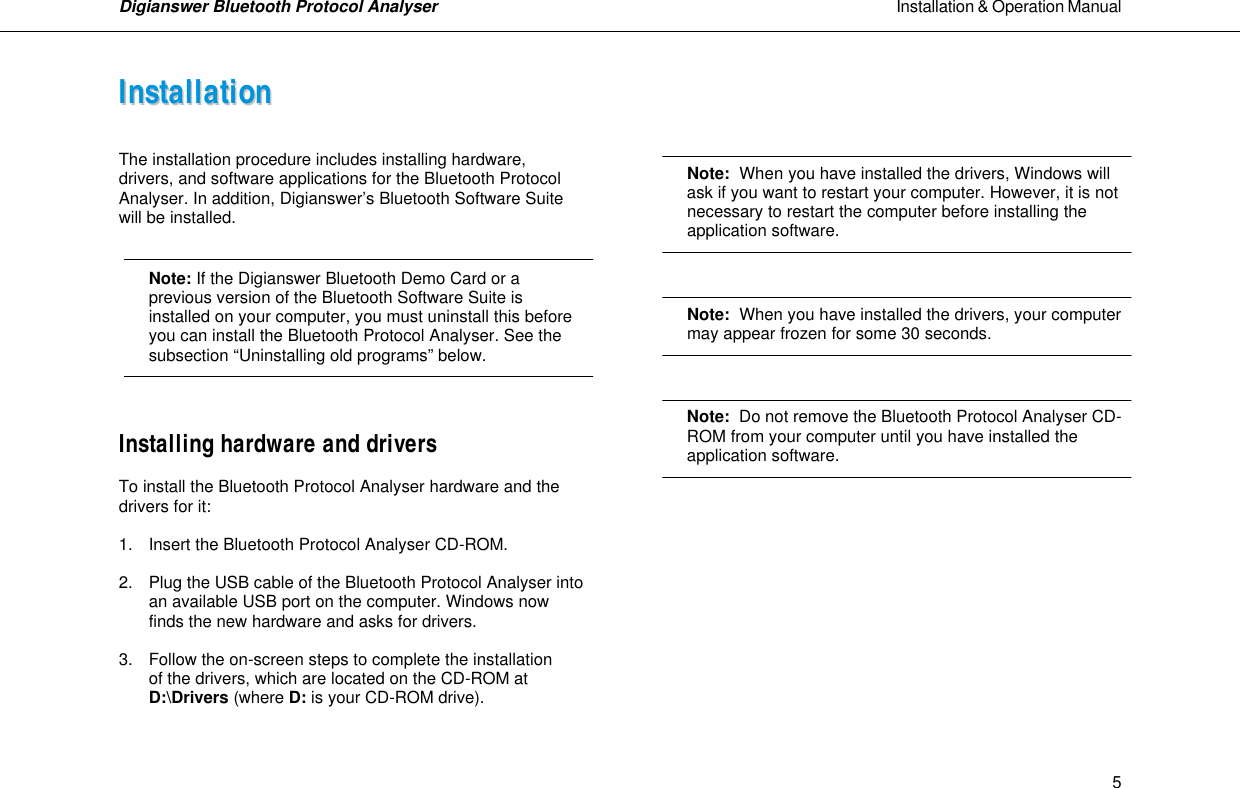 Digianswer Bluetooth Protocol Analyser                                                                                                            Installation &amp; Operation Manual    5IInnssttaallllaattiioonn    The installation procedure includes installing hardware, drivers, and software applications for the Bluetooth Protocol Analyser. In addition, Digianswer&rsquo;s Bluetooth Software Suite will be installed.    Note: If the Digianswer Bluetooth Demo Card or a previous version of the Bluetooth Software Suite is installed on your computer, you must uninstall this before you can install the Bluetooth Protocol Analyser. See the subsection &ldquo;Uninstalling old programs&rdquo; below.   Installing hardware and drivers  To install the Bluetooth Protocol Analyser hardware and the drivers for it:  1. Insert the Bluetooth Protocol Analyser CD-ROM.  2. Plug the USB cable of the Bluetooth Protocol Analyser into   an available USB port on the computer. Windows now   finds the new hardware and asks for drivers.  3. Follow the on-screen steps to complete the installation  of the drivers, which are located on the CD-ROM at D:\Drivers (where D: is your CD-ROM drive).      Note:  When you have installed the drivers, Windows will  ask if you want to restart your computer. However, it is not  necessary to restart the computer before installing the  application software.    Note:  When you have installed the drivers, your computer  may appear frozen for some 30 seconds.    Note:  Do not remove the Bluetooth Protocol Analyser CD- ROM from your computer until you have installed the  application software.          