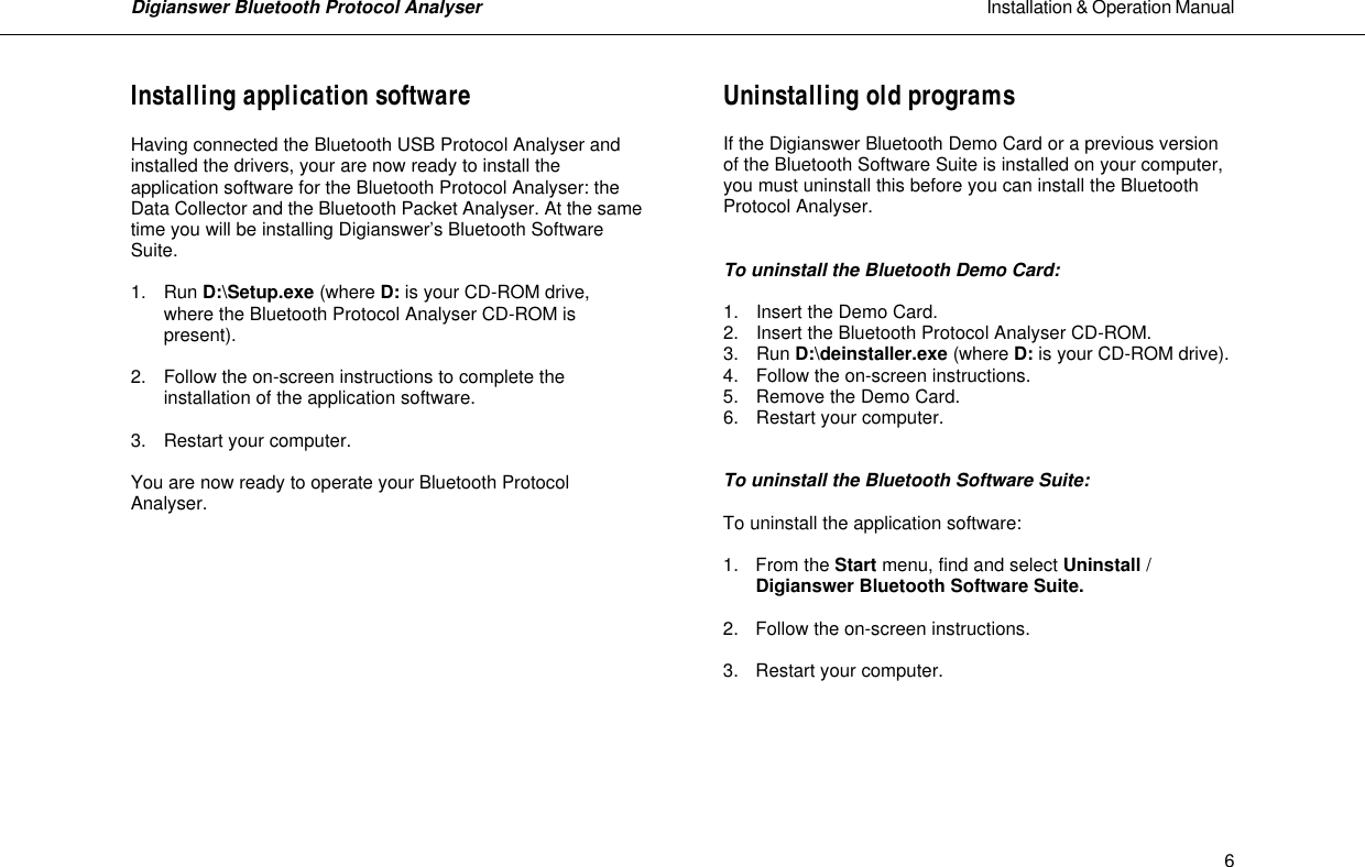 Digianswer Bluetooth Protocol Analyser                                                                                                            Installation &amp; Operation Manual    6Installing application software  Having connected the Bluetooth USB Protocol Analyser and installed the drivers, your are now ready to install the application software for the Bluetooth Protocol Analyser: the Data Collector and the Bluetooth Packet Analyser. At the same time you will be installing Digianswer&rsquo;s Bluetooth Software Suite.   1. Run D:\Setup.exe (where D: is your CD-ROM drive,   where the Bluetooth Protocol Analyser CD-ROM is   present).  2. Follow the on-screen instructions to complete the   installation of the application software.  3. Restart your computer.  You are now ready to operate your Bluetooth Protocol Analyser.         Uninstalling old programs  If the Digianswer Bluetooth Demo Card or a previous version of the Bluetooth Software Suite is installed on your computer, you must uninstall this before you can install the Bluetooth Protocol Analyser.   To uninstall the Bluetooth Demo Card:   1. Insert the Demo Card. 2. Insert the Bluetooth Protocol Analyser CD-ROM. 3. Run D:\deinstaller.exe (where D: is your CD-ROM drive).  4. Follow the on-screen instructions. 5. Remove the Demo Card. 6.  Restart your computer.   To uninstall the Bluetooth Software Suite:   To uninstall the application software:  1. From the Start menu, find and select Uninstall /   Digianswer Bluetooth Software Suite.  2. Follow the on-screen instructions.  3. Restart your computer.       