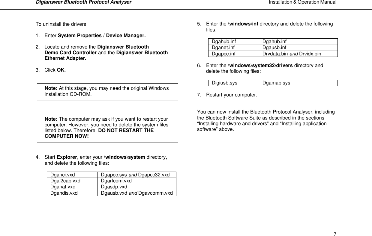 Digianswer Bluetooth Protocol Analyser                                                                                                            Installation &amp; Operation Manual    7To uninstall the drivers:  1. Enter System Properties / Device Manager.   2. Locate and remove the Digianswer Bluetooth   Demo Card Controller and the Digianswer Bluetooth   Ethernet Adapter.  3. Click OK.      Note: At this stage, you may need the original Windows  installation CD-ROM.    Note: The computer may ask if you want to restart your computer. However, you need to delete the system files listed below. Therefore, DO NOT RESTART THE  COMPUTER NOW!   4. Start Explorer, enter your \windows\system directory,   and delete the following files:   Dgahci.vxd Dgapcc.sys and Dgapcc32.vxd Dgal2cap.vxd Dgarfcom.vxd Dganat.vxd Dgasdp.vxd Dgandis.vxd Dgausb.vxd and Dgavcomm.vxd     5. Enter the \windows\inf directory and delete the following   files:  Dgahub.inf Dgahub.inf Dganet.inf Dgausb.inf Dgapcc.inf Drvdata.bin and Drvidx.bin  6. Enter the \windows\system32\drivers directory and   delete the following files:   Digiusb.sys Dgamap.sys  7. Restart your computer.   You can now install the Bluetooth Protocol Analyser, including the Bluetooth Software Suite as described in the sections &ldquo;Installing hardware and drivers&rdquo; and &ldquo;Installing application software&rdquo; above.         