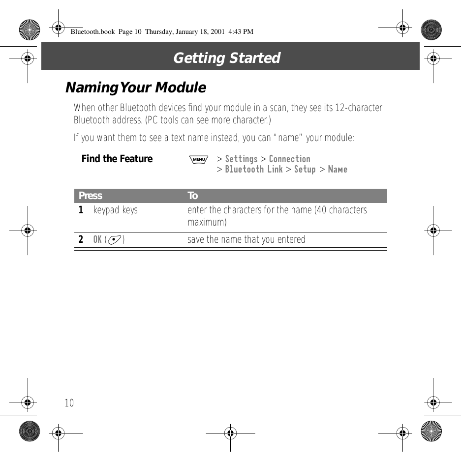  Getting Started 10 Naming Your  Module When other Bluetooth devices ﬁnd your module in a scan, they see its 12-character Bluetooth address. (PC tools can see more character.)If you want them to see a text name instead, you can &ldquo;name&rdquo; your module: Find the Feature M >  Settings  >  Connection  >  Bluetooth Link  >  Setup  >  Name Press To 1 keypad keys enter the characters for the name (40 characters maximum) 2 OK  ( + ) save the name that you entered Bluetooth.book  Page 10  Thursday, January 18, 2001  4:43 PM