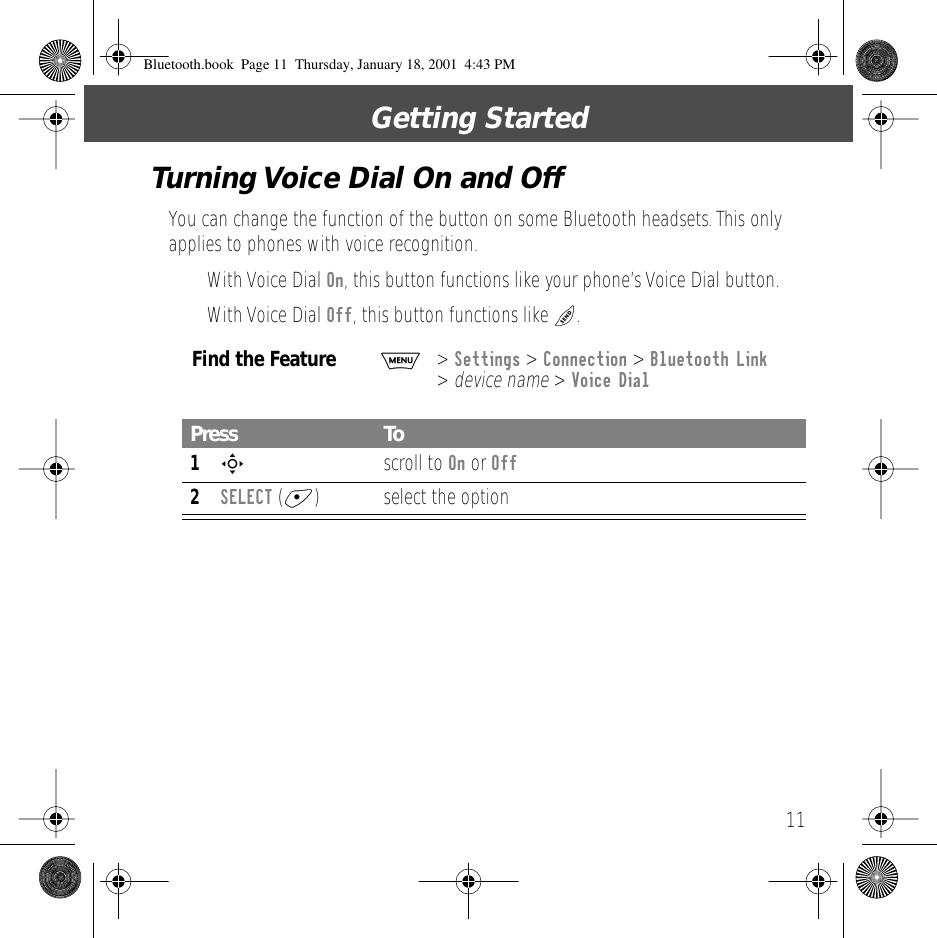  11 Getting StartedTurning Voice Dial On and Off You can change the function of the button on some Bluetooth headsets. This only applies to phones with voice recognition.&bull; With Voice Dial  On , this button functions like your phone&rsquo;s Voice Dial button. &bull; With Voice Dial  Off , this button functions like  N .  Find the Feature M >  Settings  >  Connection  >  Bluetooth Link  >  device name  >  Voice Dial Press To 1 S  scroll to  On  or  Off 2 SELECT  ( + ) select the option Bluetooth.book  Page 11  Thursday, January 18, 2001  4:43 PM
