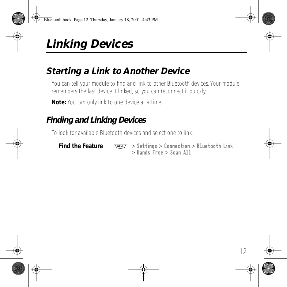  12 Linking Devices Starting a Link to Another Device You can tell your module to ﬁnd and link to other Bluetooth devices. Your module remembers the last device it linked, so you can reconnect it quickly.  Note:  You can only link to one device at a time. Finding and Linking Devices To look for available Bluetooth devices and select one to link: Find the Feature M >  Settings  >  Connection  >  Bluetooth Link  >  Hands Free  >  Scan All Bluetooth.book  Page 12  Thursday, January 18, 2001  4:43 PM