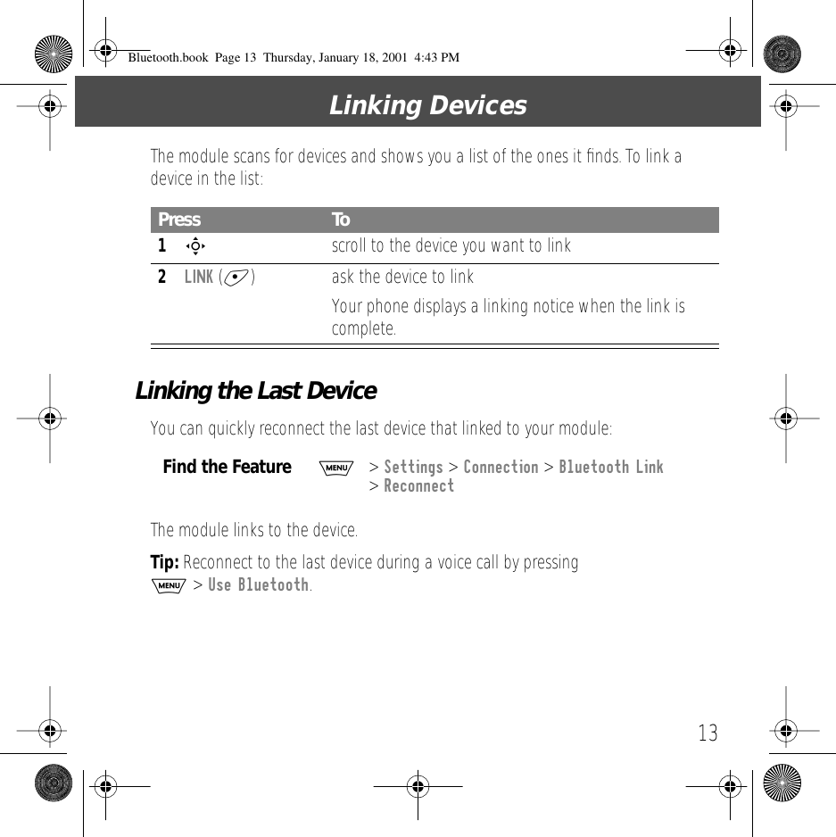  13 Linking Devices The module scans for devices and shows you a list of the ones it ﬁnds. To link a device in the list: Linking the Last Device You can quickly reconnect the last device that linked to your module:The module links to the device. Tip:  Reconnect to the last device during a voice call by pressing   M  >  Use Bluetooth . Press To 1 S   scroll to the device you want to link 2 LINK  ( + ) ask the device to linkYour phone displays a linking notice when the link is complete. Find the Feature M> Settings > Connection > Bluetooth Link > ReconnectBluetooth.book  Page 13  Thursday, January 18, 2001  4:43 PM