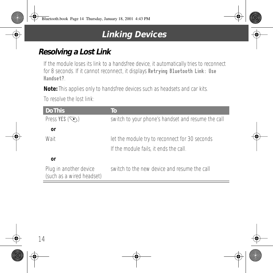 Linking Devices14Resolving a Lost LinkIf the module loses its link to a handsfree device, it automatically tries to reconnect for 8 seconds. If it cannot reconnect, it displays Retrying Bluetooth Link: Use Handset?.Note: This applies only to handsfree devices such as headsets and car kits.To resolve the lost link:Do This ToPress YES (-)  switch to your phone&rsquo;s handset and resume the callorWait let the module try to reconnect for 30 secondsIf the module fails, it ends the call.orPlug in another device (such as a wired headset) switch to the new device and resume the callBluetooth.book  Page 14  Thursday, January 18, 2001  4:43 PM