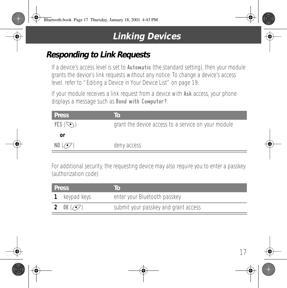 17Linking DevicesResponding to Link RequestsIf a device&rsquo;s access level is set to Automatic (the standard setting), then your module grants the device&rsquo;s link requests without any notice. To change a device&rsquo;s access level, refer to &ldquo;Editing a Device in Your Device List&rdquo; on page 19.If your module receives a link request from a device with Ask access, your phone displays a message such as Bond with Computer?.For additional security, the requesting device may also require you to enter a passkey (authorization code):Press ToYES (-) grant the device access to a service on your moduleorNO (+) deny accessPress To1keypad keys enter your Bluetooth passkey2OK (+) submit your passkey and grant accessBluetooth.book  Page 17  Thursday, January 18, 2001  4:43 PM