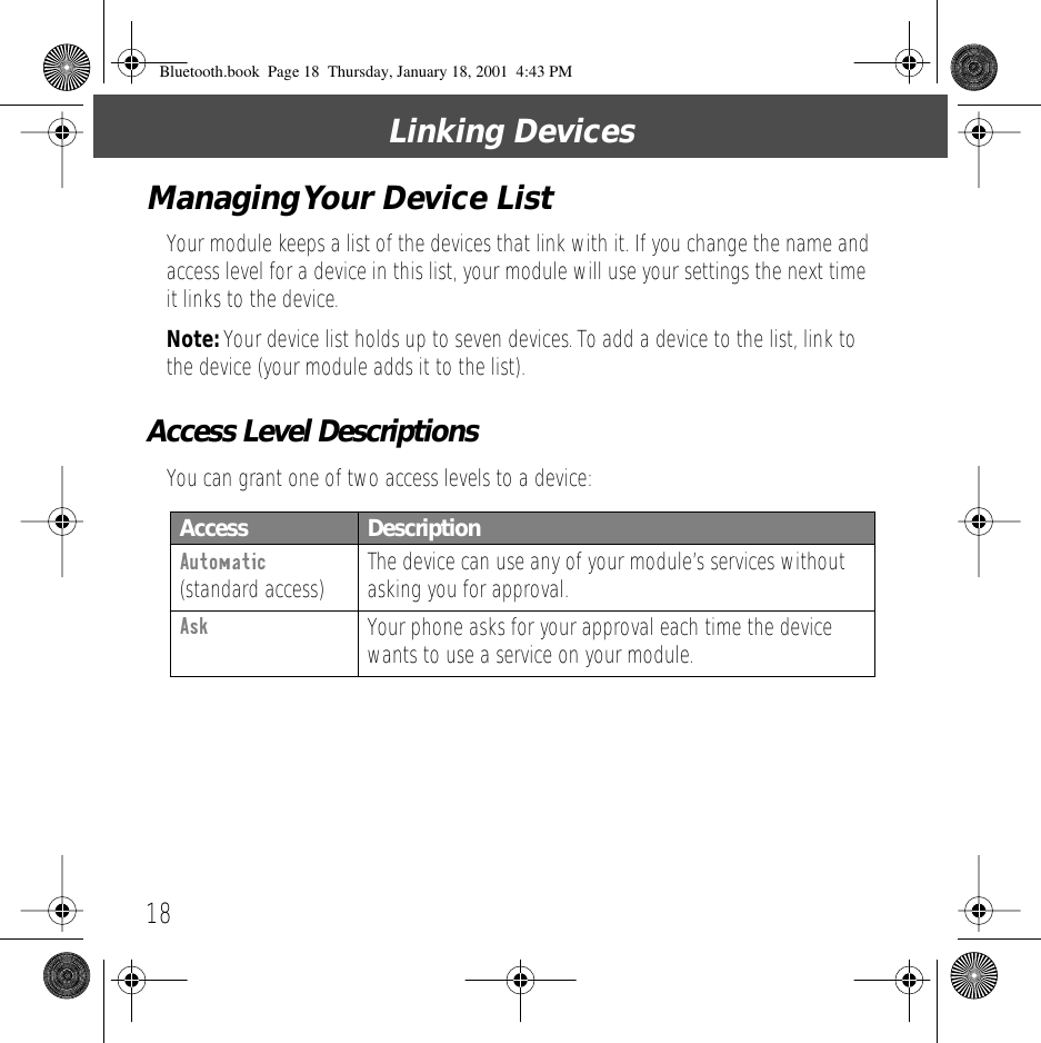 Linking Devices18Managing Your Device ListYour module keeps a list of the devices that link with it. If you change the name and access level for a device in this list, your module will use your settings the next time it links to the device.Note: Your device list holds up to seven devices. To add a device to the list, link to the device (your module adds it to the list).Access Level DescriptionsYou can grant one of two access levels to a device:Access  DescriptionAutomatic (standard access) The device can use any of your module&rsquo;s services without asking you for approval.Ask Your phone asks for your approval each time the device wants to use a service on your module.Bluetooth.book  Page 18  Thursday, January 18, 2001  4:43 PM