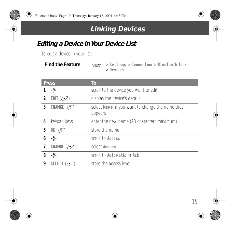 19Linking DevicesEditing a Device in Your Device ListTo edit a device in your list:Find the FeatureM> Settings > Connection > Bluetooth Link > DevicesPress To1S  scroll to the device you want to edit2EDIT (+) display the device&rsquo;s details3CHANGE (+) select Name, if you want to change the name that appears4keypad keys enter the new name (20 characters maximum)5OK (+) store the name6S scroll to Access7CHANGE (+) select Access8S scroll to Automatic or Ask9SELECT (+) store the access levelBluetooth.book  Page 19  Thursday, January 18, 2001  4:43 PM
