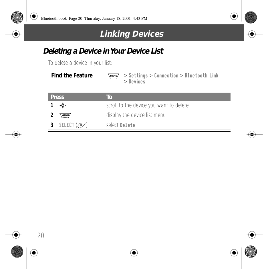 Linking Devices20Deleting a Device in Your Device ListTo delete a device in your list:Find the FeatureM> Settings > Connection > Bluetooth Link > DevicesPress To1S  scroll to the device you want to delete2M  display the device list menu3SELECT (+) select DeleteBluetooth.book  Page 20  Thursday, January 18, 2001  4:43 PM