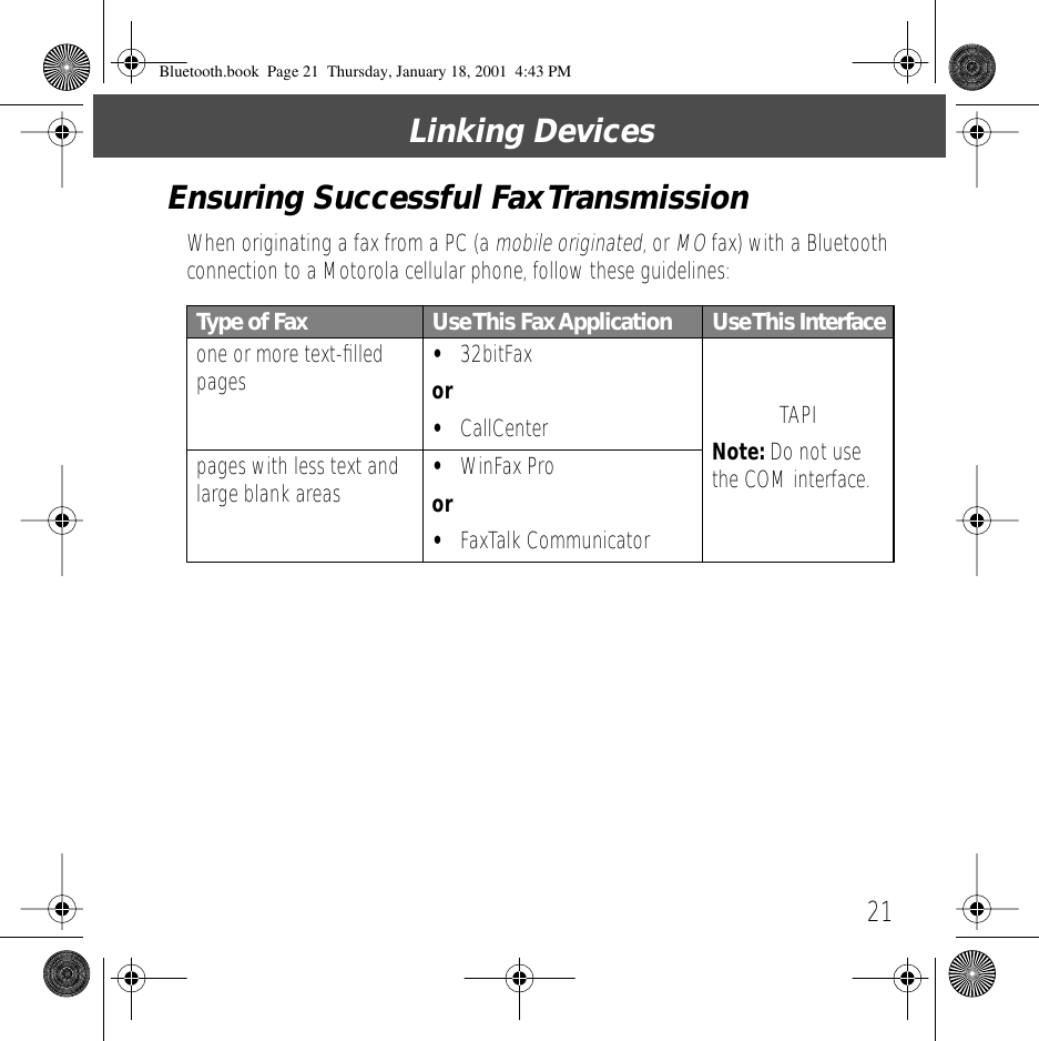 21Linking DevicesEnsuring Successful Fax TransmissionWhen originating a fax from a PC (a mobile originated, or MO fax) with a Bluetooth connection to a Motorola cellular phone, follow these guidelines:Type of Fax Use This  Fax Application Use This Interfaceone or more text-ﬁlled pages &bull;32bitFaxor&bull;CallCenter TAPINote: Do not use the COM interface.pages with less text and large blank areas &bull;WinFax Proor&bull;FaxTalk CommunicatorBluetooth.book  Page 21  Thursday, January 18, 2001  4:43 PM