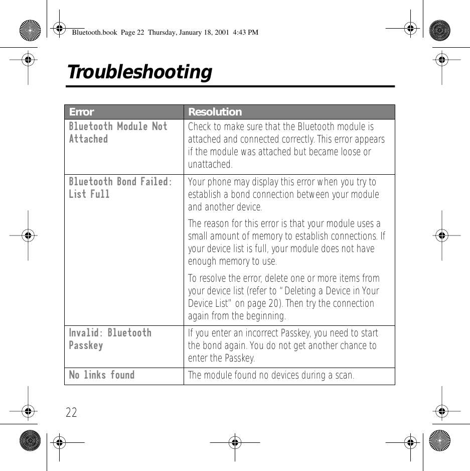 22TroubleshootingError ResolutionBluetooth Module Not Attached Check to make sure that the Bluetooth module is attached and connected correctly. This error appears if the module was attached but became loose or unattached.Bluetooth Bond Failed: List Full Your phone may display this error when you try to establish a bond connection between your module and another device.The reason for this error is that your module uses a small amount of memory to establish connections. If your device list is full, your module does not have enough memory to use.To resolve the error, delete one or more items from your device list (refer to &ldquo;Deleting a Device in Your Device List&rdquo; on page 20). Then try the connection again from the beginning.Invalid: Bluetooth Passkey If you enter an incorrect Passkey, you need to start the bond again. You do not get another chance to enter the Passkey.No links found The module found no devices during a scan.Bluetooth.book  Page 22  Thursday, January 18, 2001  4:43 PM