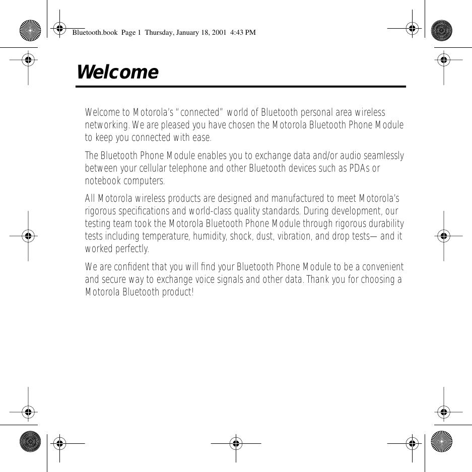  Welcome Welcome to Motorola&rsquo;s &ldquo;connected&rdquo; world of Bluetooth personal area wireless networking. We are pleased you have chosen the Motorola Bluetooth Phone Module to keep you connected with ease.The Bluetooth Phone Module enables you to exchange data and/or audio seamlessly between your cellular telephone and other Bluetooth devices such as PDAs or notebook computers.All Motorola wireless products are designed and manufactured to meet Motorola&rsquo;s rigorous speciﬁcations and world-class quality standards. During development, our testing team took the Motorola Bluetooth Phone Module through rigorous durability tests including temperature, humidity, shock, dust, vibration, and drop tests&mdash;and it worked perfectly.We are conﬁdent that you will ﬁnd your Bluetooth Phone Module to be a convenient and secure way to exchange voice signals and other data. Thank you for choosing a Motorola Bluetooth product! Bluetooth.book  Page 1  Thursday, January 18, 2001  4:43 PM