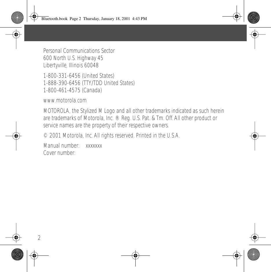  2Personal Communications Sector600 North U.S. Highway 45Libertyville, Illinois 600481-800-331-6456 (United States)1-888-390-6456 (TTY/TDD United States)1-800-461-4575 (Canada)www.motorola.comMOTOROLA, the Stylized M Logo and all other trademarks indicated as such herein are trademarks of Motorola, Inc. &reg; Reg. U.S. Pat. &amp; Tm. Off. All other product or service names are the property of their respective owners.&copy; 2001 Motorola, Inc. All rights reserved. Printed in the U.S.A.Manual number: xxxxxxxCover number:   Bluetooth.book  Page 2  Thursday, January 18, 2001  4:43 PM