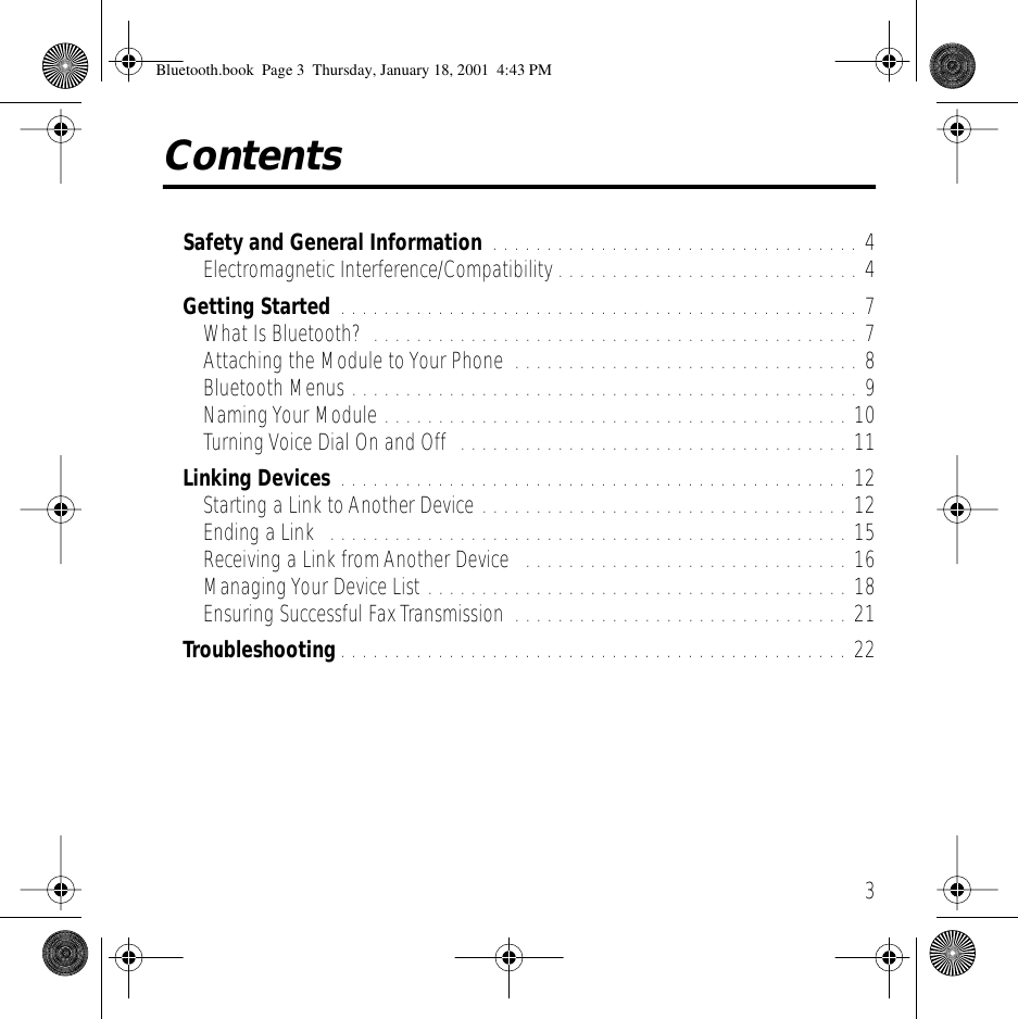  3 Contents Safety and General Information  . . . . . . . . . . . . . . . . . . . . . . . . . . . . . . . . . . 4Electromagnetic Interference/Compatibility . . . . . . . . . . . . . . . . . . . . . . . . . . . . 4 Getting Started  . . . . . . . . . . . . . . . . . . . . . . . . . . . . . . . . . . . . . . . . . . . . . . . . 7What Is Bluetooth?  . . . . . . . . . . . . . . . . . . . . . . . . . . . . . . . . . . . . . . . . . . . . . 7Attaching the Module to Your Phone  . . . . . . . . . . . . . . . . . . . . . . . . . . . . . . . . 8Bluetooth Menus . . . . . . . . . . . . . . . . . . . . . . . . . . . . . . . . . . . . . . . . . . . . . . . 9Naming Your Module . . . . . . . . . . . . . . . . . . . . . . . . . . . . . . . . . . . . . . . . . . . 10Turning Voice Dial On and Off  . . . . . . . . . . . . . . . . . . . . . . . . . . . . . . . . . . . . 11 Linking Devices  . . . . . . . . . . . . . . . . . . . . . . . . . . . . . . . . . . . . . . . . . . . . . . . 12Starting a Link to Another Device . . . . . . . . . . . . . . . . . . . . . . . . . . . . . . . . . . 12Ending a Link  . . . . . . . . . . . . . . . . . . . . . . . . . . . . . . . . . . . . . . . . . . . . . . . . 15Receiving a Link from Another Device   . . . . . . . . . . . . . . . . . . . . . . . . . . . . . . 16Managing Your Device List . . . . . . . . . . . . . . . . . . . . . . . . . . . . . . . . . . . . . . . 18Ensuring Successful Fax Transmission  . . . . . . . . . . . . . . . . . . . . . . . . . . . . . . . 21 Troubleshooting . . . . . . . . . . . . . . . . . . . . . . . . . . . . . . . . . . . . . . . . . . . . . . . 22 Bluetooth.book  Page 3  Thursday, January 18, 2001  4:43 PM