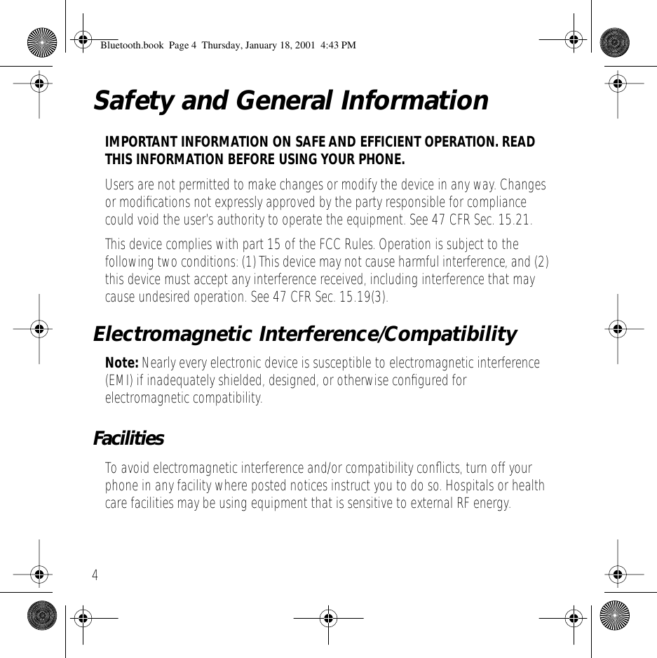  4 Safety and General Information IMPORTANT INFORMATION ON SAFE AND EFFICIENT OPERATION. READ THIS INFORMATION BEFORE USING YOUR PHONE. Users are not permitted to make changes or modify the device in any way. Changes or modiﬁcations not expressly approved by the party responsible for compliance could void the user&rsquo;s authority to operate the equipment. See 47 CFR Sec. 15.21.This device complies with part 15 of the FCC Rules. Operation is subject to the following two conditions: (1) This device may not cause harmful interference, and (2) this device must accept any interference received, including interference that may cause undesired operation. See 47 CFR Sec. 15.19(3). Electromagnetic Interference/Compatibility Note:  Nearly every electronic device is susceptible to electromagnetic interference (EMI) if inadequately shielded, designed, or otherwise conﬁgured for electromagnetic compatibility. Facilities To avoid electromagnetic interference and/or compatibility conﬂicts, turn off your phone in any facility where posted notices instruct you to do so. Hospitals or health care facilities may be using equipment that is sensitive to external RF energy. Bluetooth.book  Page 4  Thursday, January 18, 2001  4:43 PM