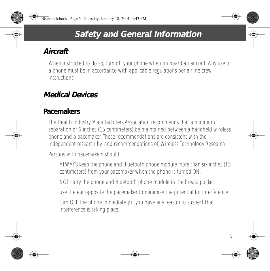 5 Safety and General Information Aircraft When instructed to do so, turn off your phone when on board an aircraft. Any use of a phone must be in accordance with applicable regulations per airline crew instructions. Medical Devices Pacemakers The Health Industry Manufacturers Association recommends that a minimum separation of 6 inches (15 centimeters) be maintained between a handheld wireless phone and a pacemaker. These recommendations are consistent with the independent research by, and recommendations of, Wireless Technology Research.Persons with pacemakers should:&bull; ALWAYS keep the phone and Bluetooth phone module more than six inches (15 centimeters) from your pacemaker when the phone is turned ON.&bull; NOT carry the phone and Bluetooth phone module in the breast pocket.&bull; use the ear opposite the pacemaker to minimize the potential for interference.&bull; turn OFF the phone immediately if you have any reason to suspect that interference is taking place. Bluetooth.book  Page 5  Thursday, January 18, 2001  4:43 PM