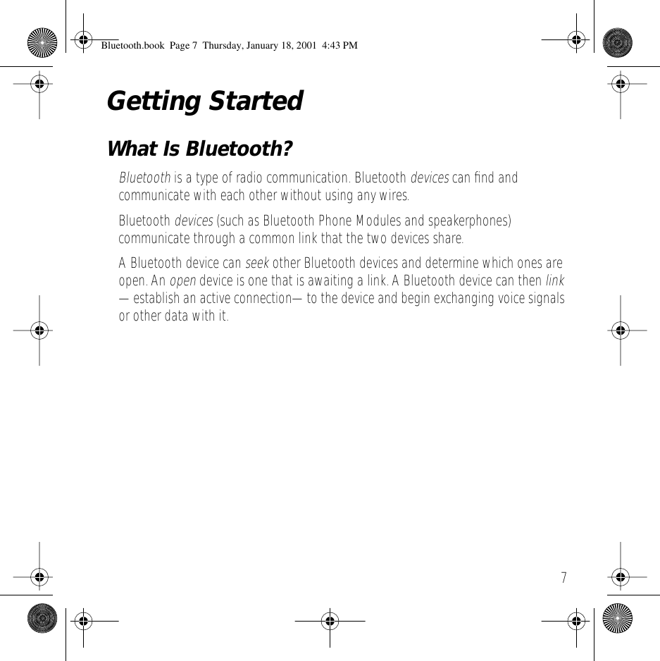  7 Getting Started What Is Bluetooth? Bluetooth  is a type of radio communication. Bluetooth  devices  can ﬁnd and communicate with each other without using any wires. Bluetooth  devices  (such as Bluetooth Phone Modules and speakerphones) communicate through a common link that the two devices share.A Bluetooth device can  seek  other Bluetooth devices and determine which ones are open. An  open  device is one that is awaiting a link. A Bluetooth device can then  link  &mdash;establish an active connection&mdash;to the device and begin exchanging voice signals or other data with it. Bluetooth.book  Page 7  Thursday, January 18, 2001  4:43 PM