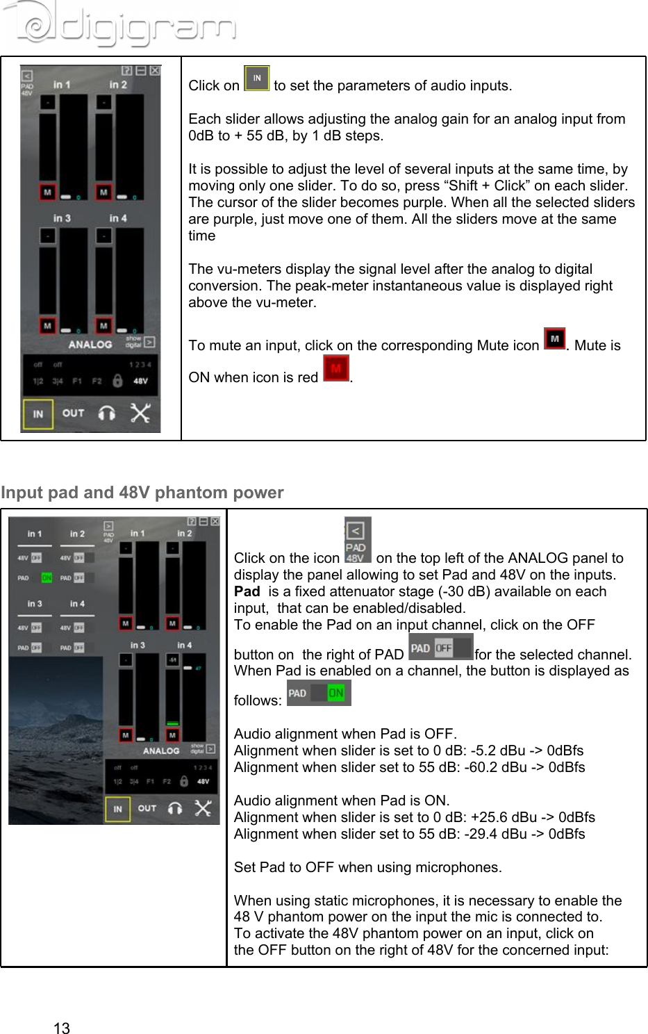 Click on   to set the parameters of audio inputs.  Each slider allows adjusting the analog gain for an analog input from 0dB to + 55 dB, by 1 dB steps.  It is possible to adjust the level of several inputs at the same time, by moving only one slider. To do so, press “Shift + Click” on each slider. The cursor of the slider becomes purple. When all the selected sliders are purple, just move one of them. All the sliders move at the same time  The vu-meters display the signal level after the analog to digital conversion. The peak-meter instantaneous value is displayed right above the vu-meter.  To mute an input, click on the corresponding Mute icon  . Mute is ON when icon is red  .  Input pad and 48V phantom powerClick on the icon   on the top left of the ANALOG panel to display the panel allowing to set Pad and 48V on the inputs.Pad  is a fixed attenuator stage (-30 dB) available on each input,  that can be enabled/disabled.To enable the Pad on an input channel, click on the OFF button on  the right of PAD  for the selected channel.When Pad is enabled on a channel, the button is displayed as follows:     Audio alignment when Pad is OFF.Alignment when slider is set to 0 dB: -5.2 dBu -&gt; 0dBfsAlignment when slider set to 55 dB: -60.2 dBu -&gt; 0dBfs  Audio alignment when Pad is ON.Alignment when slider is set to 0 dB: +25.6 dBu -&gt; 0dBfsAlignment when slider set to 55 dB: -29.4 dBu -&gt; 0dBfs  Set Pad to OFF when using microphones.  When using static microphones, it is necessary to enable the 48 V phantom power on the input the mic is connected to.To activate the 48V phantom power on an input, click on the OFF button on the right of 48V for the concerned input: 13