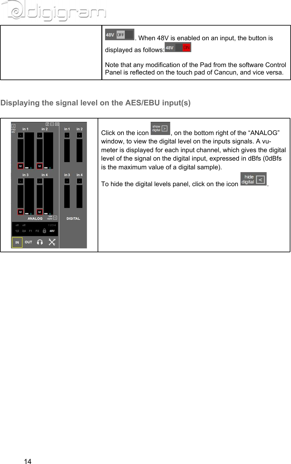 . When 48V is enabled on an input, the button is displayed as follows:  Note that any modification of the Pad from the software Control Panel is reflected on the touch pad of Cancun, and vice versa.  Displaying the signal level on the AES/EBU input(s)  Click on the icon  , on the bottom right of the “ANALOG” window, to view the digital level on the inputs signals. A vu-meter is displayed for each input channel, which gives the digital level of the signal on the digital input, expressed in dBfs (0dBfs is the maximum value of a digital sample).To hide the digital levels panel, click on the icon  .       14