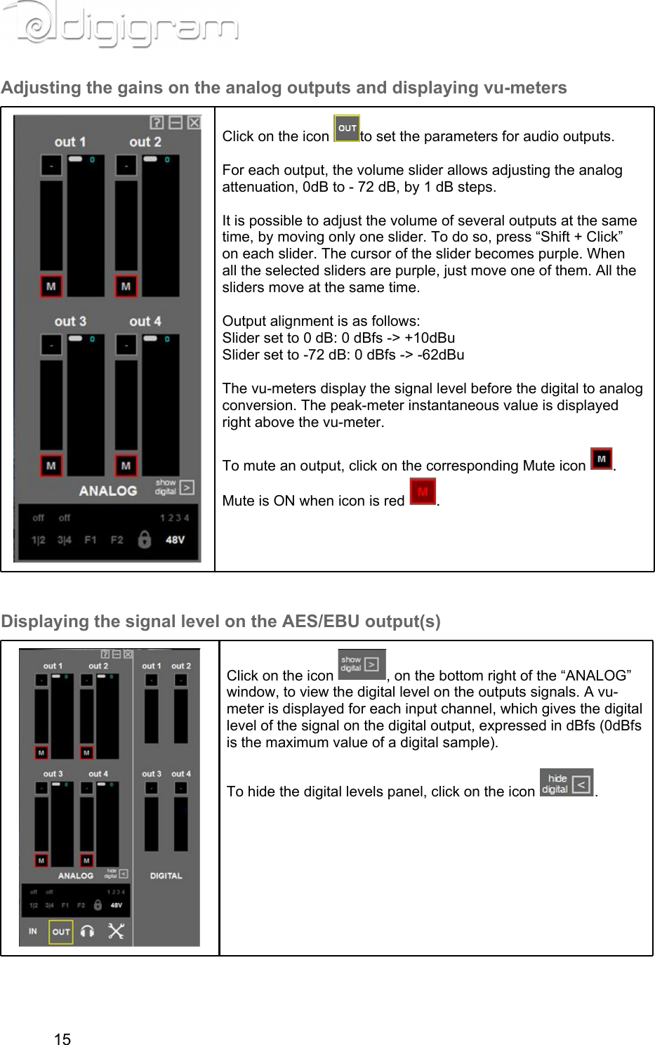 Adjusting the gains on the analog outputs and displaying vu-metersClick on the icon  to set the parameters for audio outputs.  For each output, the volume slider allows adjusting the analog attenuation, 0dB to - 72 dB, by 1 dB steps.  It is possible to adjust the volume of several outputs at the same time, by moving only one slider. To do so, press “Shift + Click” on each slider. The cursor of the slider becomes purple. When all the selected sliders are purple, just move one of them. All the sliders move at the same time.  Output alignment is as follows:Slider set to 0 dB: 0 dBfs -&gt; +10dBuSlider set to -72 dB: 0 dBfs -&gt; -62dBu  The vu-meters display the signal level before the digital to analog conversion. The peak-meter instantaneous value is displayed right above the vu-meter.  To mute an output, click on the corresponding Mute icon  . Mute is ON when icon is red  . Displaying the signal level on the AES/EBU output(s)Click on the icon  , on the bottom right of the “ANALOG” window, to view the digital level on the outputs signals. A vu-meter is displayed for each input channel, which gives the digital level of the signal on the digital output, expressed in dBfs (0dBfs is the maximum value of a digital sample). To hide the digital levels panel, click on the icon  .       15