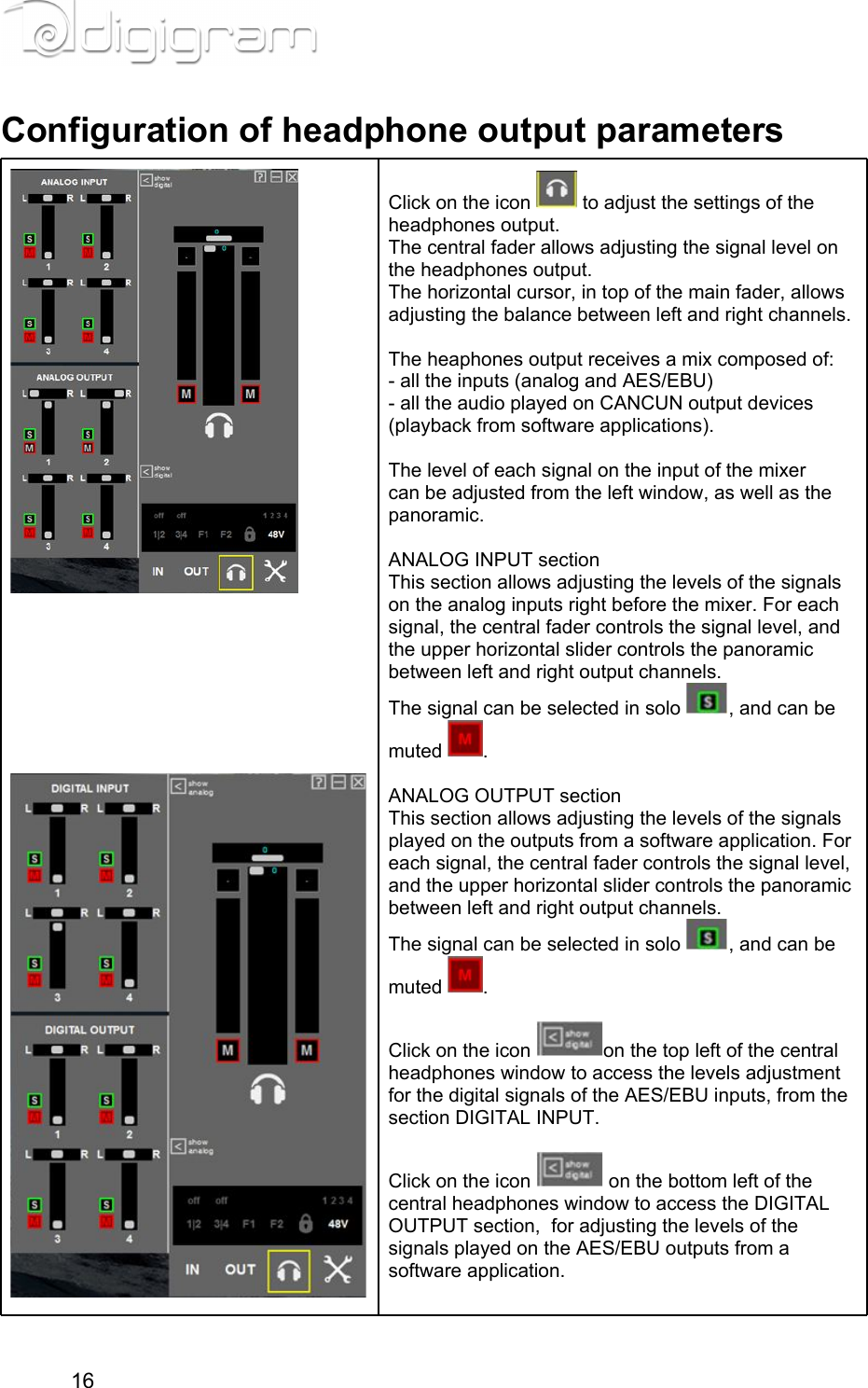 Configuration of headphone output parameters                Click on the icon   to adjust the settings of the headphones output.The central fader allows adjusting the signal level on the headphones output.The horizontal cursor, in top of the main fader, allows adjusting the balance between left and right channels.  The heaphones output receives a mix composed of:- all the inputs (analog and AES/EBU)- all the audio played on CANCUN output devices (playback from software applications).  The level of each signal on the input of the mixer can be adjusted from the left window, as well as the panoramic.  ANALOG INPUT sectionThis section allows adjusting the levels of the signals on the analog inputs right before the mixer. For each signal, the central fader controls the signal level, and the upper horizontal slider controls the panoramic between left and right output channels.The signal can be selected in solo  , and can be muted  .  ANALOG OUTPUT sectionThis section allows adjusting the levels of the signals played on the outputs from a software application. For each signal, the central fader controls the signal level, and the upper horizontal slider controls the panoramic between left and right output channels.The signal can be selected in solo  , and can be muted  .  Click on the icon  on the top left of the central headphones window to access the levels adjustment for the digital signals of the AES/EBU inputs, from the section DIGITAL INPUT. Click on the icon   on the bottom left of the central headphones window to access the DIGITAL OUTPUT section,  for adjusting the levels of the signals played on the AES/EBU outputs from a software application.  16