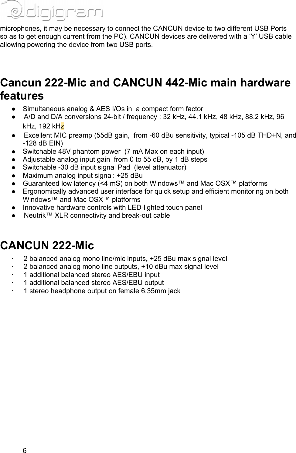 microphones, it may be necessary to connect the CANCUN device to two different USB Ports so as to get enough current from the PC). CANCUN devices are delivered with a ‘Y’ USB cable allowing powering the device from two USB ports.  Cancun 222-Mic and CANCUN 442-Mic main hardware features● Simultaneous analog &amp; AES I/Os in  a compact form factor● A/D and D/A conversions 24-bit / frequency : 32 kHz, 44.1 kHz, 48 kHz, 88.2 kHz, 96 kHz, 192 kHz● Excellent MIC preamp (55dB gain,  from -60 dBu sensitivity, typical -105 dB THD+N, and -128 dB EIN)● Switchable 48V phantom power  (7 mA Max on each input)● Adjustable analog input gain  from 0 to 55 dB, by 1 dB steps● Switchable -30 dB input signal Pad  (level attenuator)● Maximum analog input signal: +25 dBu● Guaranteed low latency (&lt;4 mS) on both Windows™ and Mac OSX™ platforms● Ergonomically advanced user interface for quick setup and efficient monitoring on both Windows™ and Mac OSX™ platforms● Innovative hardware controls with LED-lighted touch panel● Neutrik™ XLR connectivity and break-out cable CANCUN 222-Mic·         2 balanced analog mono line/mic inputs, +25 dBu max signal level·         2 balanced analog mono line outputs, +10 dBu max signal level·         1 additional balanced stereo AES/EBU input·         1 additional balanced stereo AES/EBU output·         1 stereo headphone output on female 6.35mm jack6