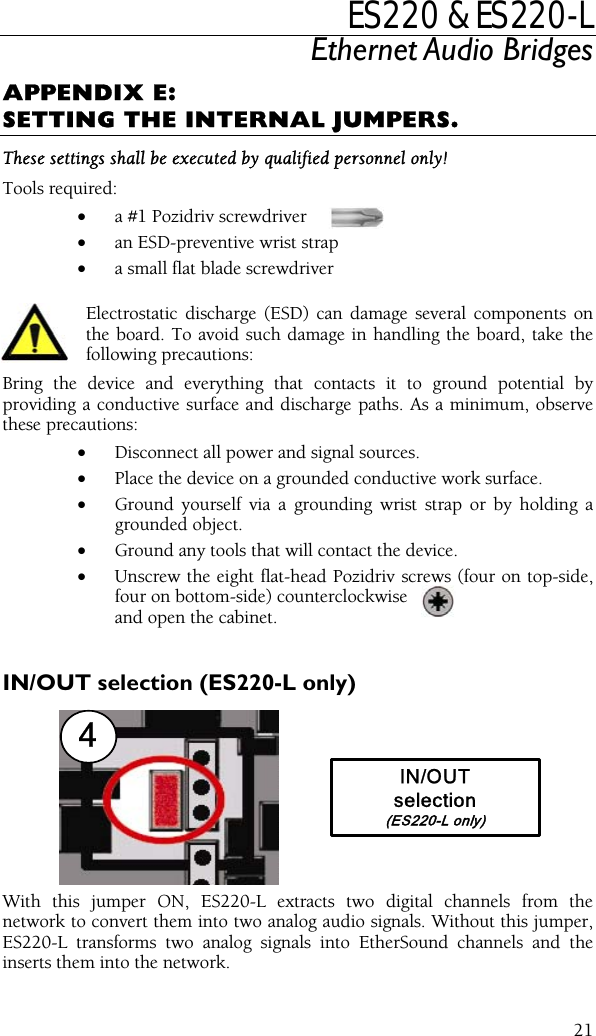 ES220 &amp; ES220-L Ethernet Audio Bridges APPENDIX E: SETTING THE INTERNAL JUMPERS. These settings shall be executed by qualified personnel only! Tools required: •  a #1 Pozidriv screwdriver •  an ESD-preventive wrist strap •  a small flat blade screwdriver Electrostatic discharge (ESD) can damage several components on the board. To avoid such damage in handling the board, take the following precautions: Bring the device and everything that contacts it to ground potential by providing a conductive surface and discharge paths. As a minimum, observe these precautions: •  Disconnect all power and signal sources. •  Place the device on a grounded conductive work surface. •  Ground yourself via a grounding wrist strap or by holding a grounded object. •  Ground any tools that will contact the device. •  Unscrew the eight flat-head Pozidriv screws (four on top-side, four on bottom-side) counterclockwise   and open the cabinet.  IN/OUT selection (ES220-L only) 4IN/OUTselection(ES220-L only) With this jumper ON, ES220-L extracts two digital channels from the network to convert them into two analog audio signals. Without this jumper, ES220-L transforms two analog signals into EtherSound channels and the inserts them into the network.  21