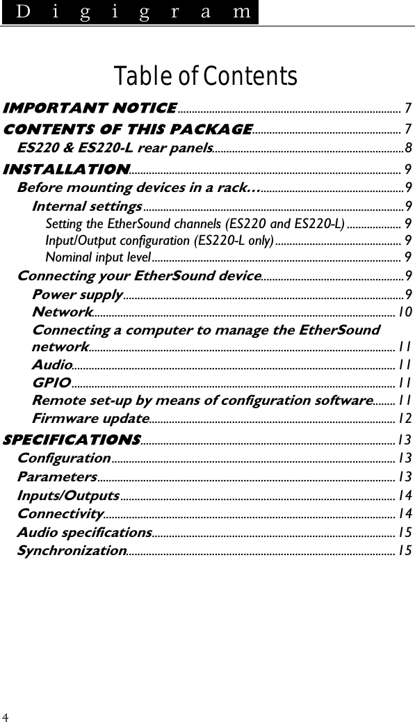  D i g i g r a m   Table of Contents IMPORTANT NOTICE.............................................................................. 7 CONTENTS OF THIS PACKAGE.................................................... 7 ES220 &amp; ES220-L rear panels...................................................................8 INSTALLATION............................................................................................... 9 Before mounting devices in a rack…..................................................9 Internal settings...........................................................................................9 Setting the EtherSound channels (ES220 and ES220-L) ................... 9 Input/Output configuration (ES220-L only)............................................ 9 Nominal input level....................................................................................... 9 Connecting your EtherSound device..................................................9 Power supply..................................................................................................9 Network..........................................................................................................10 Connecting a computer to manage the EtherSound network...........................................................................................................11 Audio.................................................................................................................11 GPIO.................................................................................................................11 Remote set-up by means of configuration software........11 Firmware update......................................................................................12 SPECIFICATIONS.........................................................................................13 Configuration...................................................................................................13 Parameters........................................................................................................13 Inputs/Outputs................................................................................................14 Connectivity......................................................................................................14 Audio specifications.....................................................................................15 Synchronization..............................................................................................15  4