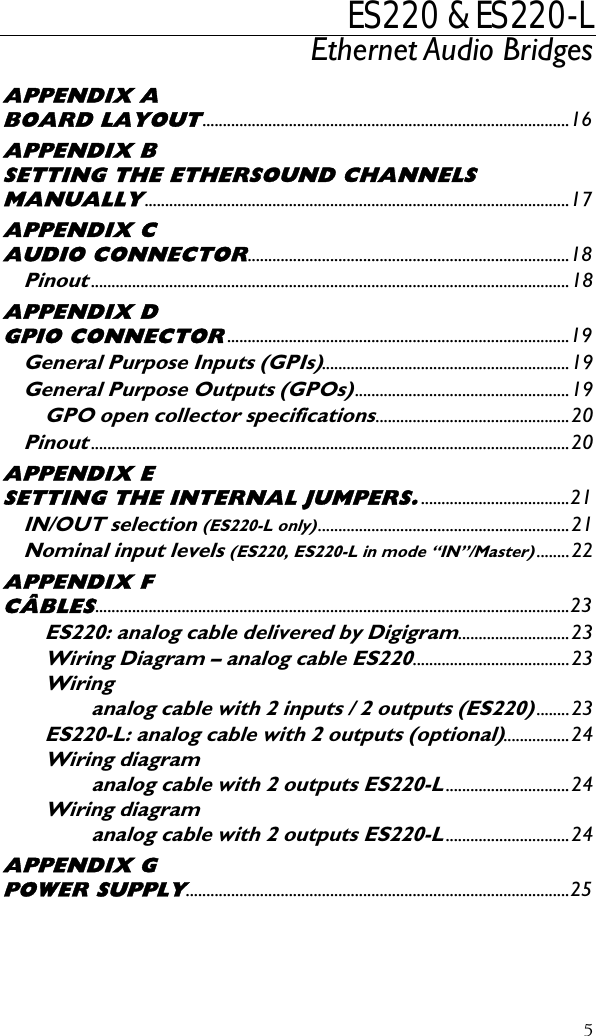 ES220 &amp; ES220-L Ethernet Audio Bridges    APPENDIX A BOARD LAYOUT.........................................................................................16 APPENDIX B SETTING THE ETHERSOUND CHANNELS MANUALLY.......................................................................................................17 APPENDIX C AUDIO CONNECTOR..............................................................................18 Pinout....................................................................................................................18 APPENDIX D GPIO CONNECTOR...................................................................................19 General Purpose Inputs (GPIs)............................................................19 General Purpose Outputs (GPOs)....................................................19 GPO open collector specifications...............................................20 Pinout....................................................................................................................20 APPENDIX E SETTING THE INTERNAL JUMPERS.....................................21 IN/OUT selection (ES220-L only).............................................................21 Nominal input levels (ES220, ES220-L in mode “IN”/Master)........22 APPENDIX F CÂBLES...................................................................................................................23 ES220: analog cable delivered by Digigram...........................23 Wiring Diagram – analog cable ES220......................................23 Wiring analog cable with 2 inputs / 2 outputs (ES220)........23 ES220-L: analog cable with 2 outputs (optional)................24 Wiring diagram analog cable with 2 outputs ES220-L..............................24 Wiring diagram analog cable with 2 outputs ES220-L..............................24 APPENDIX G POWER SUPPLY.............................................................................................25    5